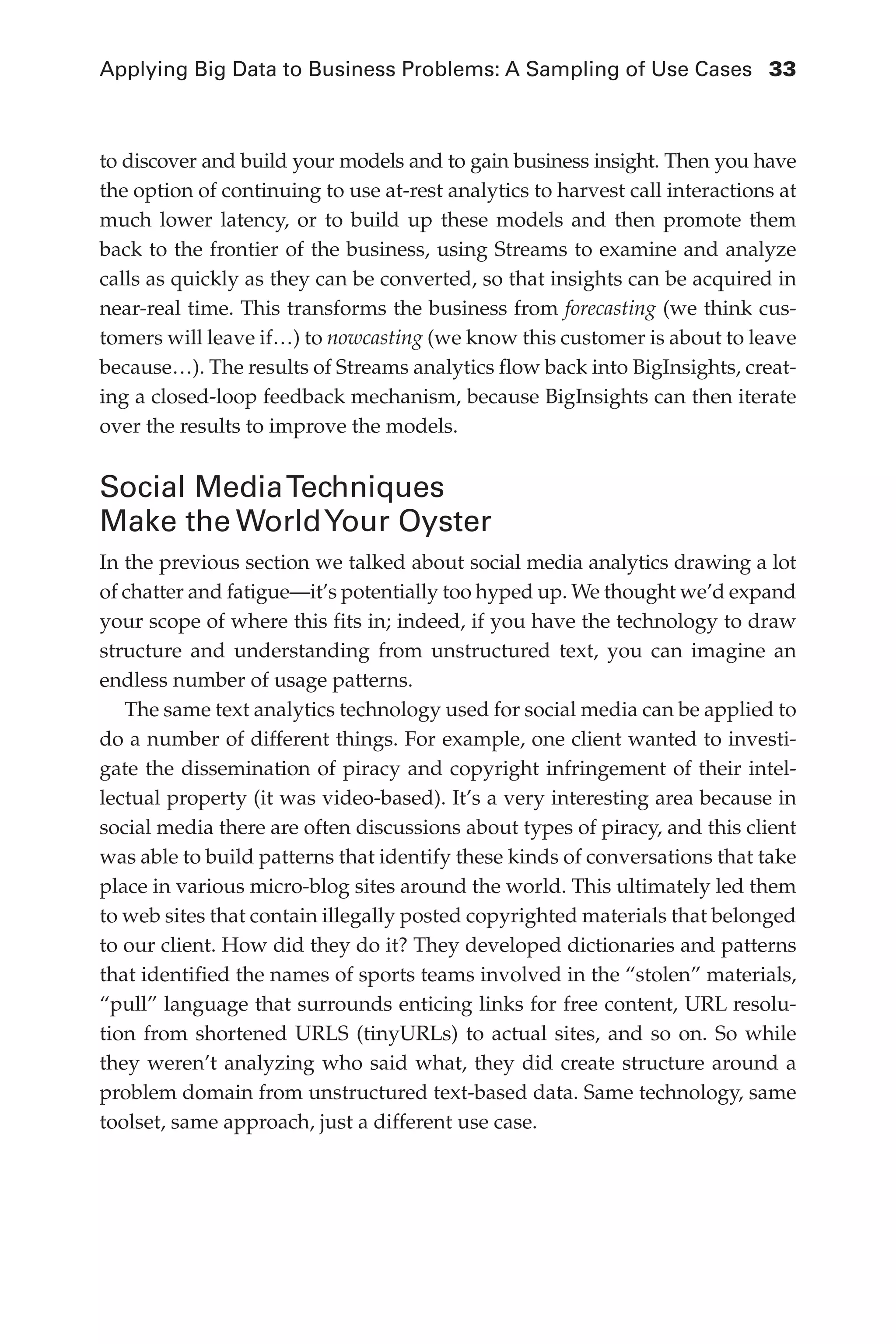 Applying Big Data to Business Problems: A Sampling of Use Cases	 33
Flash 6X9 / Harness the Power of Big Data:The IBM Big Data Platform / Zikopoulos / 817-5
to discover and build your models and to gain business insight. Then you have
the option of continuing to use at-rest analytics to harvest call interactions at
much lower latency, or to build up these models and then promote them
back to the frontier of the business, using Streams to examine and analyze
calls as quickly as they can be converted, so that insights can be acquired in
near-real time. This transforms the business from forecasting (we think cus-
tomers will leave if…) to nowcasting (we know this customer is about to leave
because…). The results of Streams analytics flow back into BigInsights, creat-
ing a closed-loop feedback mechanism, because BigInsights can then iterate
over the results to improve the models.
Social MediaTechniques
Make the WorldYour Oyster
In the previous section we talked about social media analytics drawing a lot
of chatter and fatigue—it’s potentially too hyped up. We thought we’d expand
your scope of where this fits in; indeed, if you have the technology to draw
structure and understanding from unstructured text, you can imagine an
endless number of usage patterns.
The same text analytics technology used for social media can be applied to
do a number of different things. For example, one client wanted to investi-
gate the dissemination of piracy and copyright infringement of their intel-
lectual property (it was video-based). It’s a very interesting area because in
social media there are often discussions about types of piracy, and this client
was able to build patterns that identify these kinds of conversations that take
place in various micro-blog sites around the world. This ultimately led them
to web sites that contain illegally posted copyrighted materials that belonged
to our client. How did they do it? They developed dictionaries and patterns
that identified the names of sports teams involved in the “stolen” materials,
“pull” language that surrounds enticing links for free content, URL resolu-
tion from shortened URLS (tinyURLs) to actual sites, and so on. So while
they weren’t analyzing who said what, they did create structure around a
problem domain from unstructured text-based data. Same technology, same
toolset, same approach, just a different use case.
02-ch02.indd 33 03/10/12 7:00 PM
 