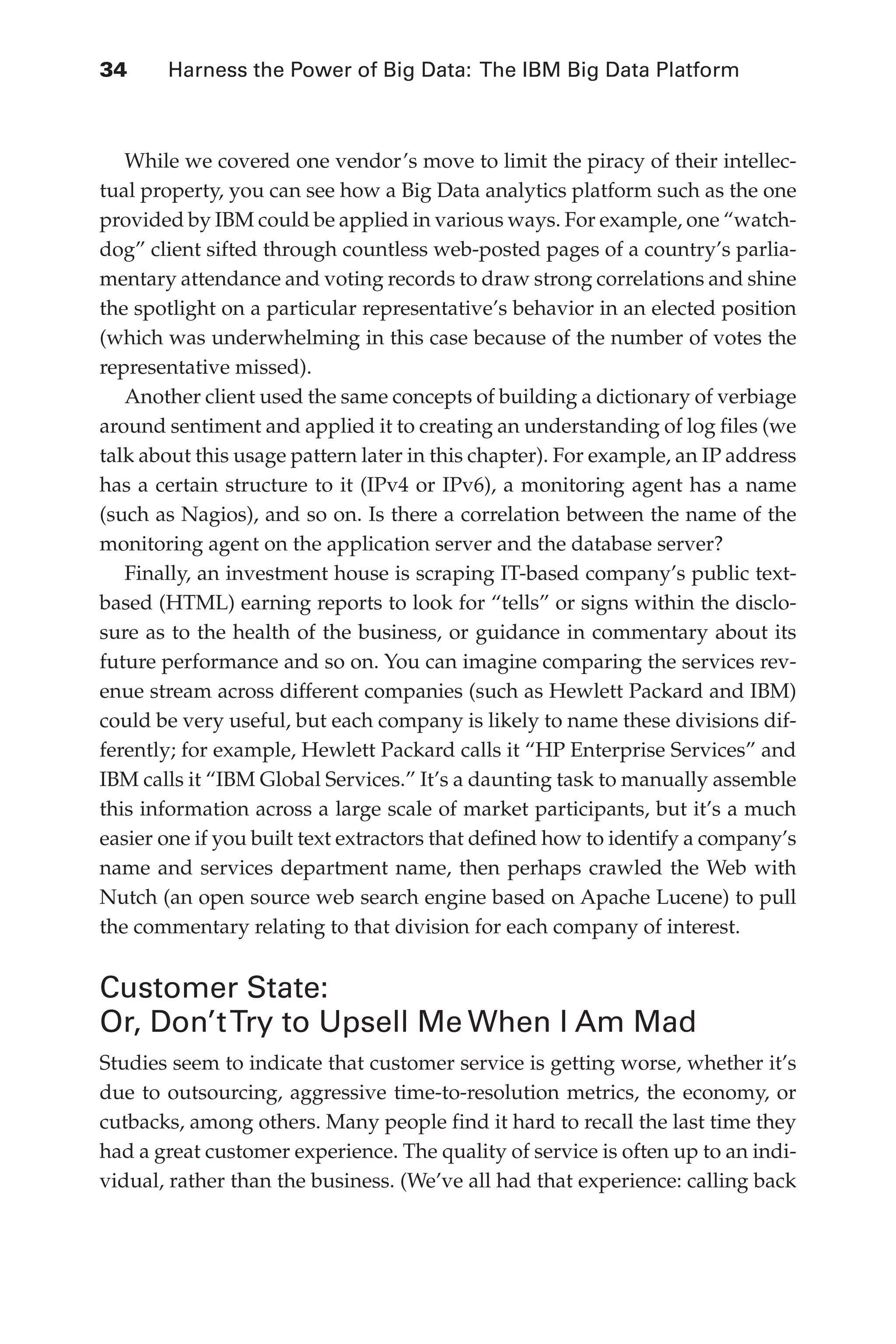 Flash 6X9 / Harness the Power of Big Data:The IBM Big Data Platform / Zikopoulos / 817-5
34 	 Harness the Power of Big Data: The IBM Big Data Platform
While we covered one vendor’s move to limit the piracy of their intellec-
tual property, you can see how a Big Data analytics platform such as the one
provided by IBM could be applied in various ways. For example, one “watch-
dog” client sifted through countless web-posted pages of a country’s parlia-
mentary attendance and voting records to draw strong correlations and shine
the spotlight on a particular representative’s behavior in an elected position
(which was underwhelming in this case because of the number of votes the
representative missed).
Another client used the same concepts of building a dictionary of verbiage
around sentiment and applied it to creating an understanding of log files (we
talk about this usage pattern later in this chapter). For example, an IP address
has a certain structure to it (IPv4 or IPv6), a monitoring agent has a name
(such as Nagios), and so on. Is there a correlation between the name of the
monitoring agent on the application server and the database server?
Finally, an investment house is scraping IT-based company’s public text-
based (HTML) earning reports to look for “tells” or signs within the disclo-
sure as to the health of the business, or guidance in commentary about its
future performance and so on. You can imagine comparing the services rev-
enue stream across different companies (such as Hewlett Packard and IBM)
could be very useful, but each company is likely to name these divisions dif-
ferently; for example, Hewlett Packard calls it “HP Enterprise Services” and
IBM calls it “IBM Global Services.” It’s a daunting task to manually assemble
this information across a large scale of market participants, but it’s a much
easier one if you built text extractors that defined how to identify a company’s
name and services department name, then perhaps crawled the Web with
Nutch (an open source web search engine based on Apache Lucene) to pull
the commentary relating to that division for each company of interest.
Customer State:
Or, Don’tTry to Upsell Me When I Am Mad
Studies seem to indicate that customer service is getting worse, whether it’s
due to outsourcing, aggressive time-to-resolution metrics, the economy, or
cutbacks, among others. Many people find it hard to recall the last time they
had a great customer experience. The quality of service is often up to an indi-
vidual, rather than the business. (We’ve all had that experience: calling back
02-ch02.indd 34 03/10/12 7:00 PM
 