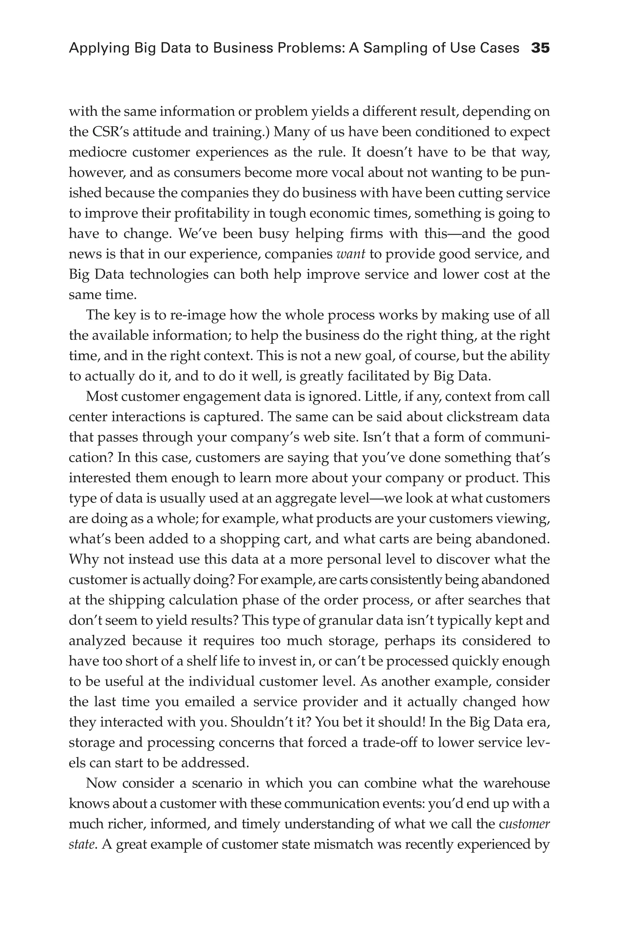 Applying Big Data to Business Problems: A Sampling of Use Cases	 35
Flash 6X9 / Harness the Power of Big Data:The IBM Big Data Platform / Zikopoulos / 817-5
with the same information or problem yields a different result, depending on
the CSR’s attitude and training.) Many of us have been conditioned to expect
mediocre customer experiences as the rule. It doesn’t have to be that way,
however, and as consumers become more vocal about not wanting to be pun-
ished because the companies they do business with have been cutting service
to improve their profitability in tough economic times, something is going to
have to change. We’ve been busy helping firms with this—and the good
news is that in our experience, companies want to provide good service, and
Big Data technologies can both help improve service and lower cost at the
same time.
The key is to re-image how the whole process works by making use of all
the available information; to help the business do the right thing, at the right
time, and in the right context. This is not a new goal, of course, but the ability
to actually do it, and to do it well, is greatly facilitated by Big Data.
Most customer engagement data is ignored. Little, if any, context from call
center interactions is captured. The same can be said about clickstream data
that passes through your company’s web site. Isn’t that a form of communi-
cation? In this case, customers are saying that you’ve done something that’s
interested them enough to learn more about your company or product. This
type of data is usually used at an aggregate level—we look at what customers
are doing as a whole; for example, what products are your customers viewing,
what’s been added to a shopping cart, and what carts are being abandoned.
Why not instead use this data at a more personal level to discover what the
customer is actually doing? For example, are carts consistently being abandoned
at the shipping calculation phase of the order process, or after searches that
don’t seem to yield results? This type of granular data isn’t typically kept and
analyzed because it requires too much storage, perhaps its considered to
have too short of a shelf life to invest in, or can’t be processed quickly enough
to be useful at the individual customer level. As another example, consider
the last time you emailed a service provider and it actually changed how
they interacted with you. Shouldn’t it? You bet it should! In the Big Data era,
storage and processing concerns that forced a trade-off to lower service lev-
els can start to be addressed.
Now consider a scenario in which you can combine what the warehouse
knows about a customer with these communication events: you’d end up with a
much richer, informed, and timely understanding of what we call the customer
state. A great example of customer state mismatch was recently experienced by
02-ch02.indd 35 03/10/12 7:00 PM
 