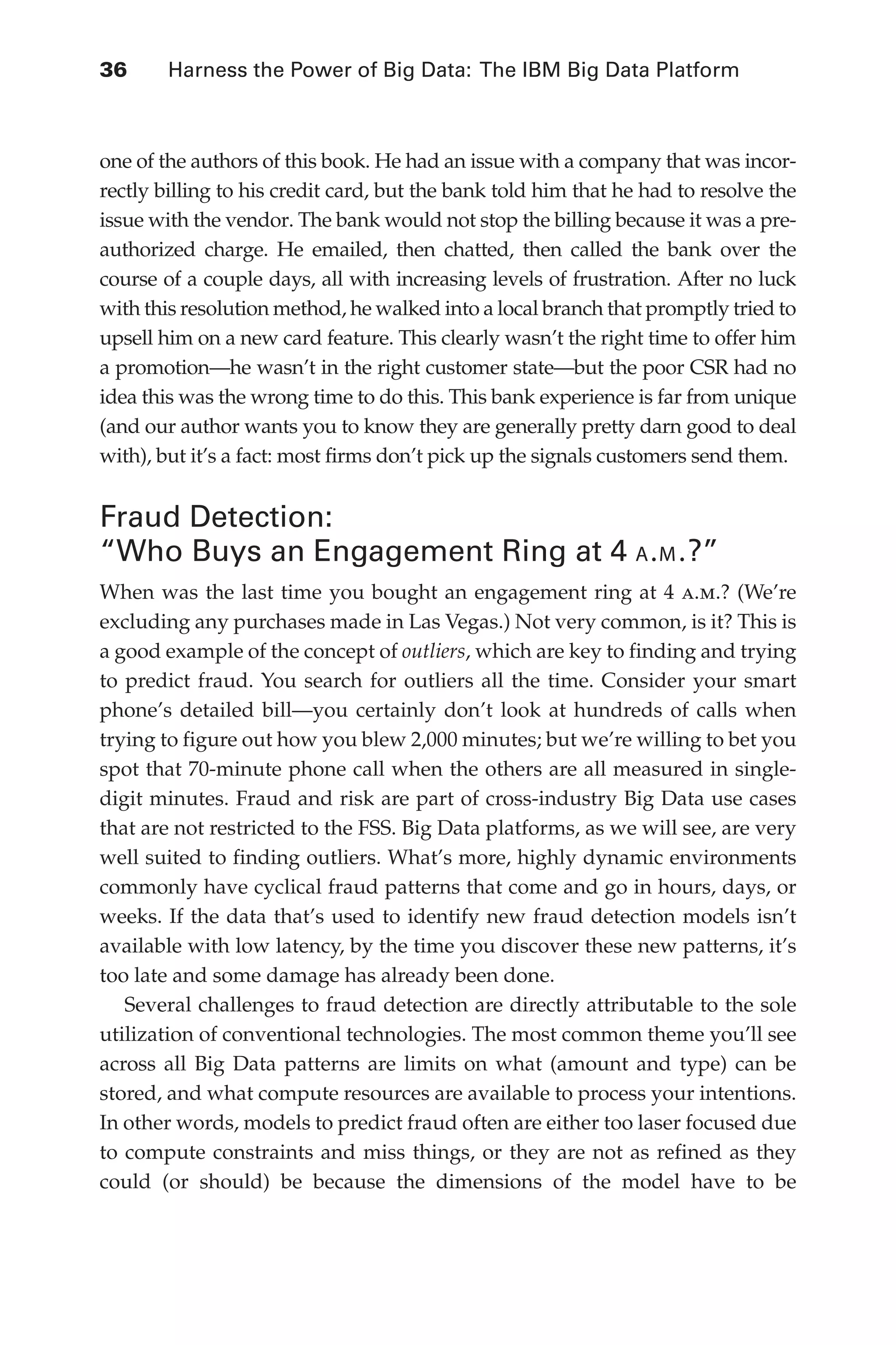 Flash 6X9 / Harness the Power of Big Data:The IBM Big Data Platform / Zikopoulos / 817-5
36 	 Harness the Power of Big Data: The IBM Big Data Platform
one of the authors of this book. He had an issue with a company that was incor-
rectly billing to his credit card, but the bank told him that he had to resolve the
issue with the vendor. The bank would not stop the billing because it was a pre-
authorized charge. He emailed, then chatted, then called the bank over the
course of a couple days, all with increasing levels of frustration. After no luck
with this resolution method, he walked into a local branch that promptly tried to
upsell him on a new card feature. This clearly wasn’t the right time to offer him
a promotion—he wasn’t in the right customer state—but the poor CSR had no
idea this was the wrong time to do this. This bank experience is far from unique
(and our author wants you to know they are generally pretty darn good to deal
with), but it’s a fact: most firms don’t pick up the signals customers send them.
Fraud Detection:
“Who Buys an Engagement Ring at 4 a.m.?”
When was the last time you bought an engagement ring at 4 a.m.? (We’re
excluding any purchases made in Las Vegas.) Not very common, is it? This is
a good example of the concept of outliers, which are key to finding and trying
to predict fraud. You search for outliers all the time. Consider your smart
phone’s detailed bill—you certainly don’t look at hundreds of calls when
trying to figure out how you blew 2,000 minutes; but we’re willing to bet you
spot that 70-minute phone call when the others are all measured in single-
digit minutes. Fraud and risk are part of cross-industry Big Data use cases
that are not restricted to the FSS. Big Data platforms, as we will see, are very
well suited to finding outliers. What’s more, highly dynamic environments
commonly have cyclical fraud patterns that come and go in hours, days, or
weeks. If the data that’s used to identify new fraud detection models isn’t
available with low latency, by the time you discover these new patterns, it’s
too late and some damage has already been done.
Several challenges to fraud detection are directly attributable to the sole
utilization of conventional technologies. The most common theme you’ll see
across all Big Data patterns are limits on what (amount and type) can be
stored, and what compute resources are available to process your intentions.
In other words, models to predict fraud often are either too laser focused due
to compute constraints and miss things, or they are not as refined as they
could (or should) be because the dimensions of the model have to be
02-ch02.indd 36 03/10/12 7:00 PM
 