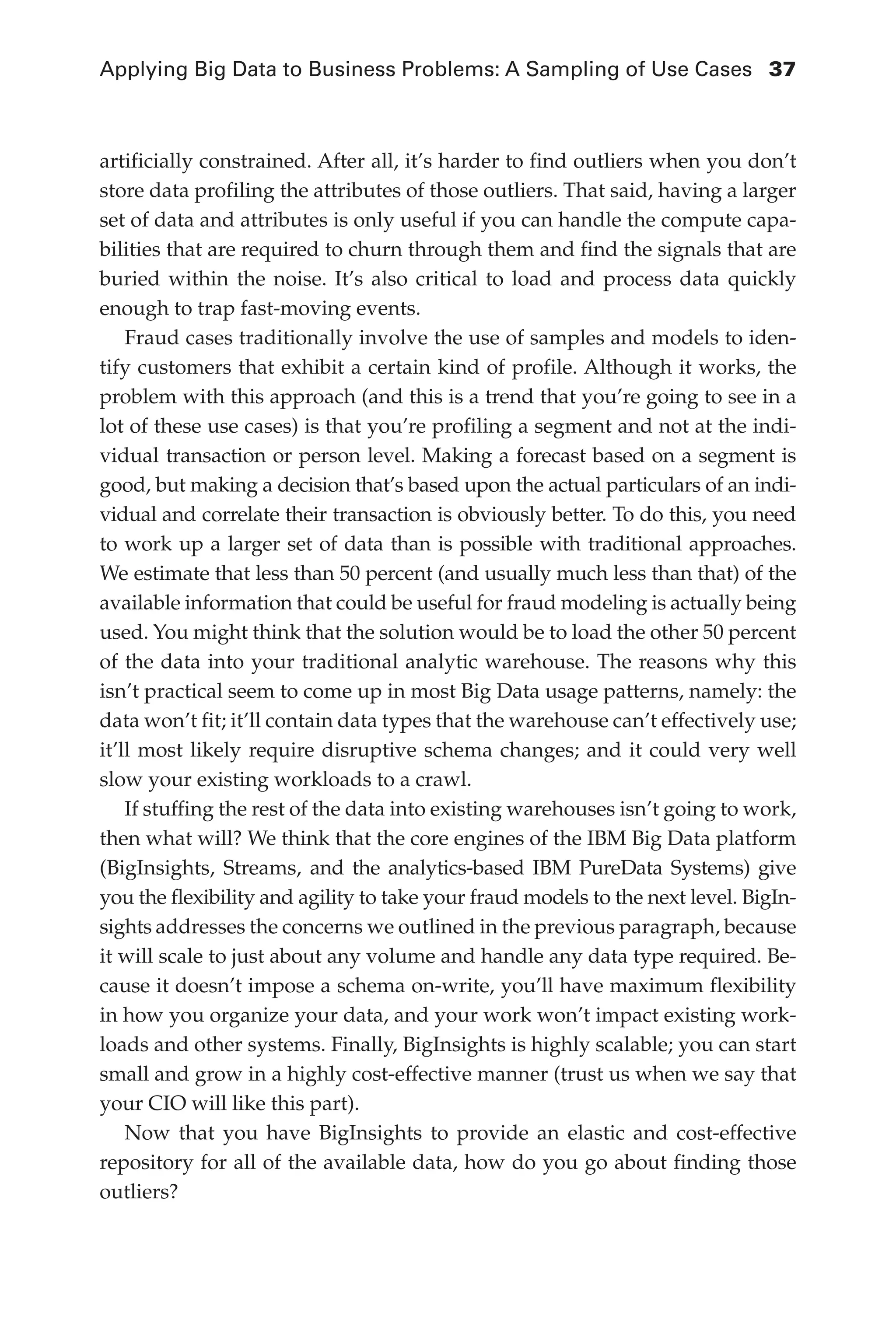 Applying Big Data to Business Problems: A Sampling of Use Cases	 37
Flash 6X9 / Harness the Power of Big Data:The IBM Big Data Platform / Zikopoulos / 817-5
artificially constrained. After all, it’s harder to find outliers when you don’t
store data profiling the attributes of those outliers. That said, having a larger
set of data and attributes is only useful if you can handle the compute capa-
bilities that are required to churn through them and find the signals that are
buried within the noise. It’s also critical to load and process data quickly
enough to trap fast-moving events.
Fraud cases traditionally involve the use of samples and models to iden-
tify customers that exhibit a certain kind of profile. Although it works, the
problem with this approach (and this is a trend that you’re going to see in a
lot of these use cases) is that you’re profiling a segment and not at the indi-
vidual transaction or person level. Making a forecast based on a segment is
good, but making a decision that’s based upon the actual particulars of an indi-
vidual and correlate their transaction is obviously better. To do this, you need
to work up a larger set of data than is possible with traditional approaches.
We estimate that less than 50 percent (and usually much less than that) of the
available information that could be useful for fraud modeling is actually being
used. You might think that the solution would be to load the other 50 percent
of the data into your traditional analytic warehouse. The reasons why this
isn’t practical seem to come up in most Big Data usage patterns, namely: the
data won’t fit; it’ll contain data types that the warehouse can’t effectively use;
it’ll most likely require disruptive schema changes; and it could very well
slow your existing workloads to a crawl.
If stuffing the rest of the data into existing warehouses isn’t going to work,
then what will? We think that the core engines of the IBM Big Data platform
(BigInsights, Streams, and the analytics-based IBM PureData Systems) give
you the flexibility and agility to take your fraud models to the next level. BigIn-
sights addresses the concerns we outlined in the previous paragraph, because
it will scale to just about any volume and handle any data type required. Be-
cause it doesn’t impose a schema on-write, you’ll have maximum flexibility
in how you organize your data, and your work won’t impact existing work-
loads and other systems. Finally, BigInsights is highly scalable; you can start
small and grow in a highly cost-effective manner (trust us when we say that
your CIO will like this part).
Now that you have BigInsights to provide an elastic and cost-effective
repository for all of the available data, how do you go about finding those
outliers?
02-ch02.indd 37 03/10/12 7:00 PM
 