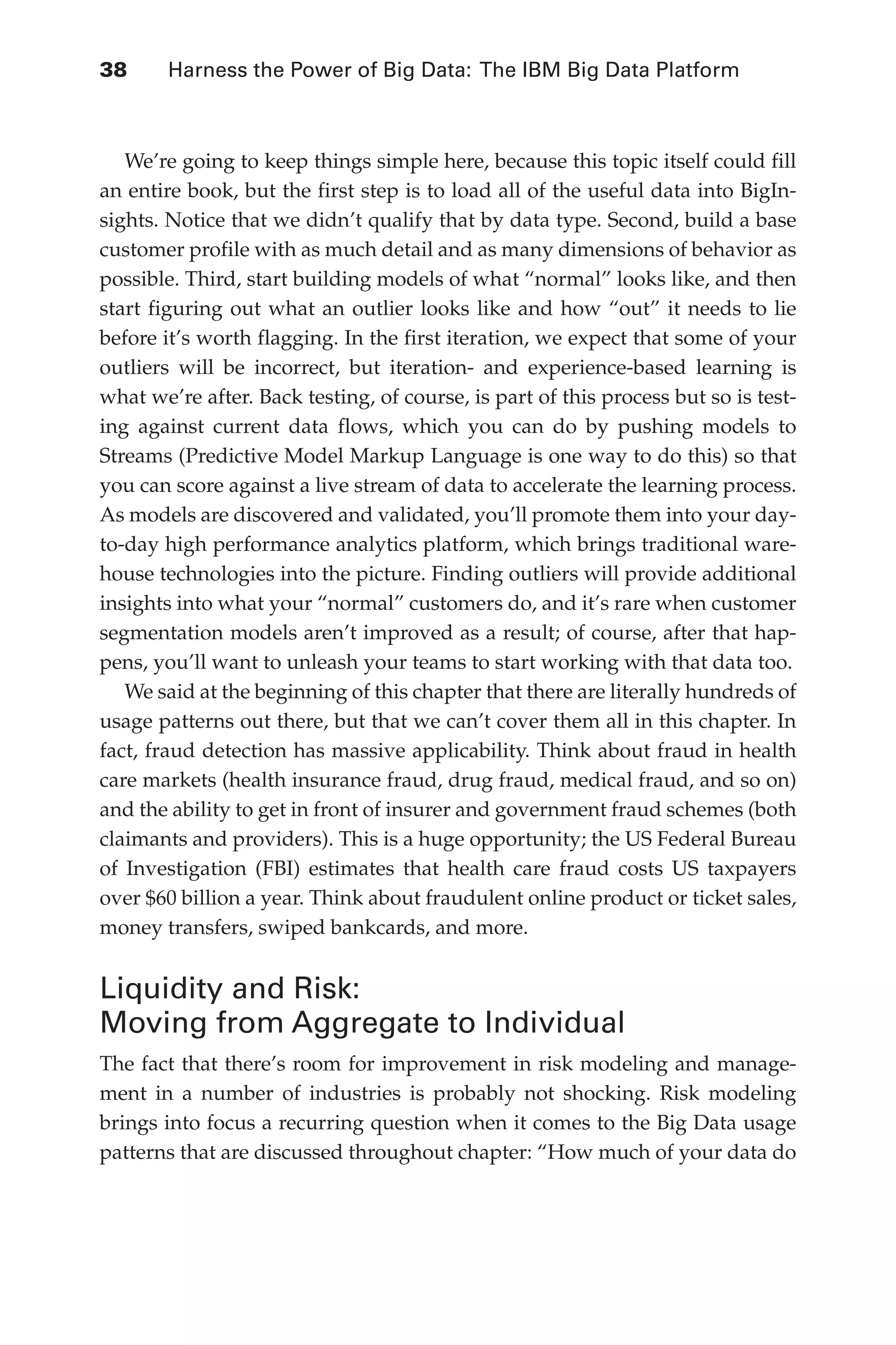 Flash 6X9 / Harness the Power of Big Data:The IBM Big Data Platform / Zikopoulos / 817-5
38 	 Harness the Power of Big Data: The IBM Big Data Platform
We’re going to keep things simple here, because this topic itself could fill
an entire book, but the first step is to load all of the useful data into BigIn-
sights. Notice that we didn’t qualify that by data type. Second, build a base
customer profile with as much detail and as many dimensions of behavior as
possible. Third, start building models of what “normal” looks like, and then
start figuring out what an outlier looks like and how “out” it needs to lie
before it’s worth flagging. In the first iteration, we expect that some of your
outliers will be incorrect, but iteration- and experience-based learning is
what we’re after. Back testing, of course, is part of this process but so is test-
ing against current data flows, which you can do by pushing models to
Streams (Predictive Model Markup Language is one way to do this) so that
you can score against a live stream of data to accelerate the learning process.
As models are discovered and validated, you’ll promote them into your day-
to-day high performance analytics platform, which brings traditional ware-
house technologies into the picture. Finding outliers will provide additional
insights into what your “normal” customers do, and it’s rare when customer
segmentation models aren’t improved as a result; of course, after that hap-
pens, you’ll want to unleash your teams to start working with that data too.
We said at the beginning of this chapter that there are literally hundreds of
usage patterns out there, but that we can’t cover them all in this chapter. In
fact, fraud detection has massive applicability. Think about fraud in health
care markets (health insurance fraud, drug fraud, medical fraud, and so on)
and the ability to get in front of insurer and government fraud schemes (both
claimants and providers). This is a huge opportunity; the US Federal Bureau
of Investigation (FBI) estimates that health care fraud costs US taxpayers
over $60 billion a year. Think about fraudulent online product or ticket sales,
money transfers, swiped bankcards, and more.
Liquidity and Risk:
Moving from Aggregate to Individual
The fact that there’s room for improvement in risk modeling and manage-
ment in a number of industries is probably not shocking. Risk modeling
brings into focus a recurring question when it comes to the Big Data usage
patterns that are discussed throughout chapter: “How much of your data do
02-ch02.indd 38 03/10/12 7:00 PM
 