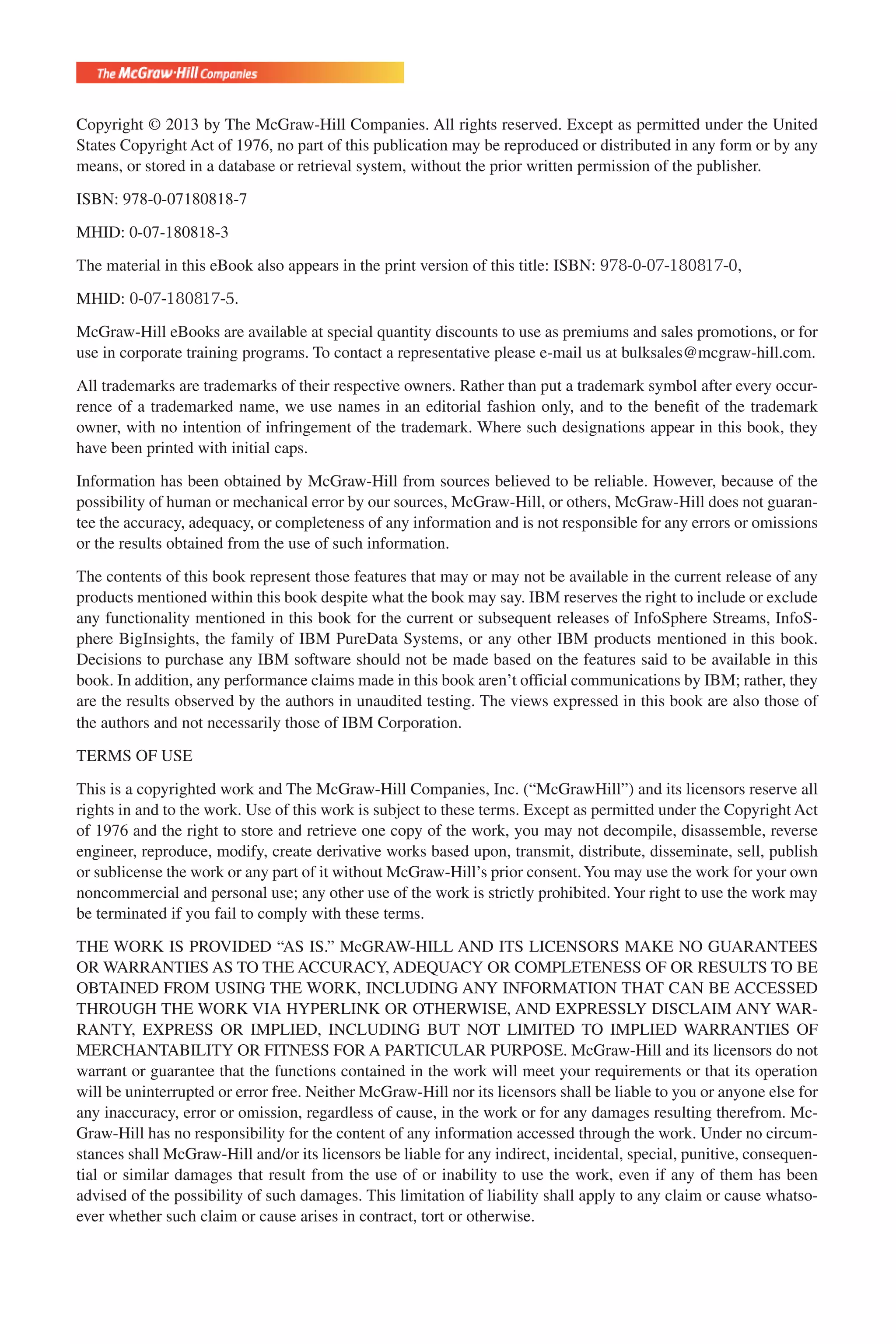 Flash 6X9 / Harness the Power of Big Data:The IBM Big Data Platform / Zikopoulos / 817-5
Copyright © 2013 by The McGraw-Hill Companies. All rights reserved. Except as permitted under the United
States Copyright Act of 1976, no part of this publication may be reproduced or distributed in any form or by any
means, or stored in a database or retrieval system, without the prior written permission of the publisher.
ISBN: 978-0-07180818-7
MHID: 0-07-180818-3
The material in this eBook also appears in the print version of this title: ISBN: 978-0-07-180817-0,
MHID: 0-07-180817-5.
McGraw-Hill eBooks are available at special quantity discounts to use as premiums and sales promotions, or for
use in corporate training programs. To contact a representative please e-mail us at bulksales@mcgraw-hill.com.
All trademarks are trademarks of their respective owners. Rather than put a trademark symbol after every occur-
rence of a trademarked name, we use names in an editorial fashion only, and to the beneﬁt of the trademark
owner, with no intention of infringement of the trademark. Where such designations appear in this book, they
have been printed with initial caps.
Information has been obtained by McGraw-Hill from sources believed to be reliable. However, because of the
possibility of human or mechanical error by our sources, McGraw-Hill, or others, McGraw-Hill does not guaran-
tee the accuracy, adequacy, or completeness of any information and is not responsible for any errors or omissions
or the results obtained from the use of such information.
The contents of this book represent those features that may or may not be available in the current release of any
products mentioned within this book despite what the book may say. IBM reserves the right to include or exclude
any functionality mentioned in this book for the current or subsequent releases of InfoSphere Streams, InfoS-
phere BigInsights, the family of IBM PureData Systems, or any other IBM products mentioned in this book.
Decisions to purchase any IBM software should not be made based on the features said to be available in this
book. In addition, any performance claims made in this book aren’t official communications by IBM; rather, they
are the results observed by the authors in unaudited testing. The views expressed in this book are also those of
the authors and not necessarily those of IBM Corporation.
TERMS OF USE
This is a copyrighted work and The McGraw-Hill Companies, Inc. (“McGrawHill”) and its licensors reserve all
rights in and to the work. Use of this work is subject to these terms. Except as permitted under the Copyright Act
of 1976 and the right to store and retrieve one copy of the work, you may not decompile, disassemble, reverse
engineer, reproduce, modify, create derivative works based upon, transmit, distribute, disseminate, sell, publish
or sublicense the work or any part of it without McGraw-Hill’s prior consent.You may use the work for your own
noncommercial and personal use; any other use of the work is strictly prohibited.Your right to use the work may
be terminated if you fail to comply with these terms.
THE WORK IS PROVIDED “AS IS.” McGRAW-HILL AND ITS LICENSORS MAKE NO GUARANTEES
OR WARRANTIES AS TO THE ACCURACY, ADEQUACY OR COMPLETENESS OF OR RESULTS TO BE
OBTAINED FROM USING THE WORK, INCLUDING ANY INFORMATION THAT CAN BE ACCESSED
THROUGH THE WORK VIA HYPERLINK OR OTHERWISE, AND EXPRESSLY DISCLAIM ANY WAR-
RANTY, EXPRESS OR IMPLIED, INCLUDING BUT NOT LIMITED TO IMPLIED WARRANTIES OF
MERCHANTABILITY OR FITNESS FOR A PARTICULAR PURPOSE. McGraw-Hill and its licensors do not
warrant or guarantee that the functions contained in the work will meet your requirements or that its operation
will be uninterrupted or error free. Neither McGraw-Hill nor its licensors shall be liable to you or anyone else for
any inaccuracy, error or omission, regardless of cause, in the work or for any damages resulting therefrom. Mc-
Graw-Hill has no responsibility for the content of any information accessed through the work. Under no circum-
stances shall McGraw-Hill and/or its licensors be liable for any indirect, incidental, special, punitive, consequen-
tial or similar damages that result from the use of or inability to use the work, even if any of them has been
advised of the possibility of such damages. This limitation of liability shall apply to any claim or cause whatso-
ever whether such claim or cause arises in contract, tort or otherwise.
eBook_copyright.indd 1 09/10/12 5:49 PM
 