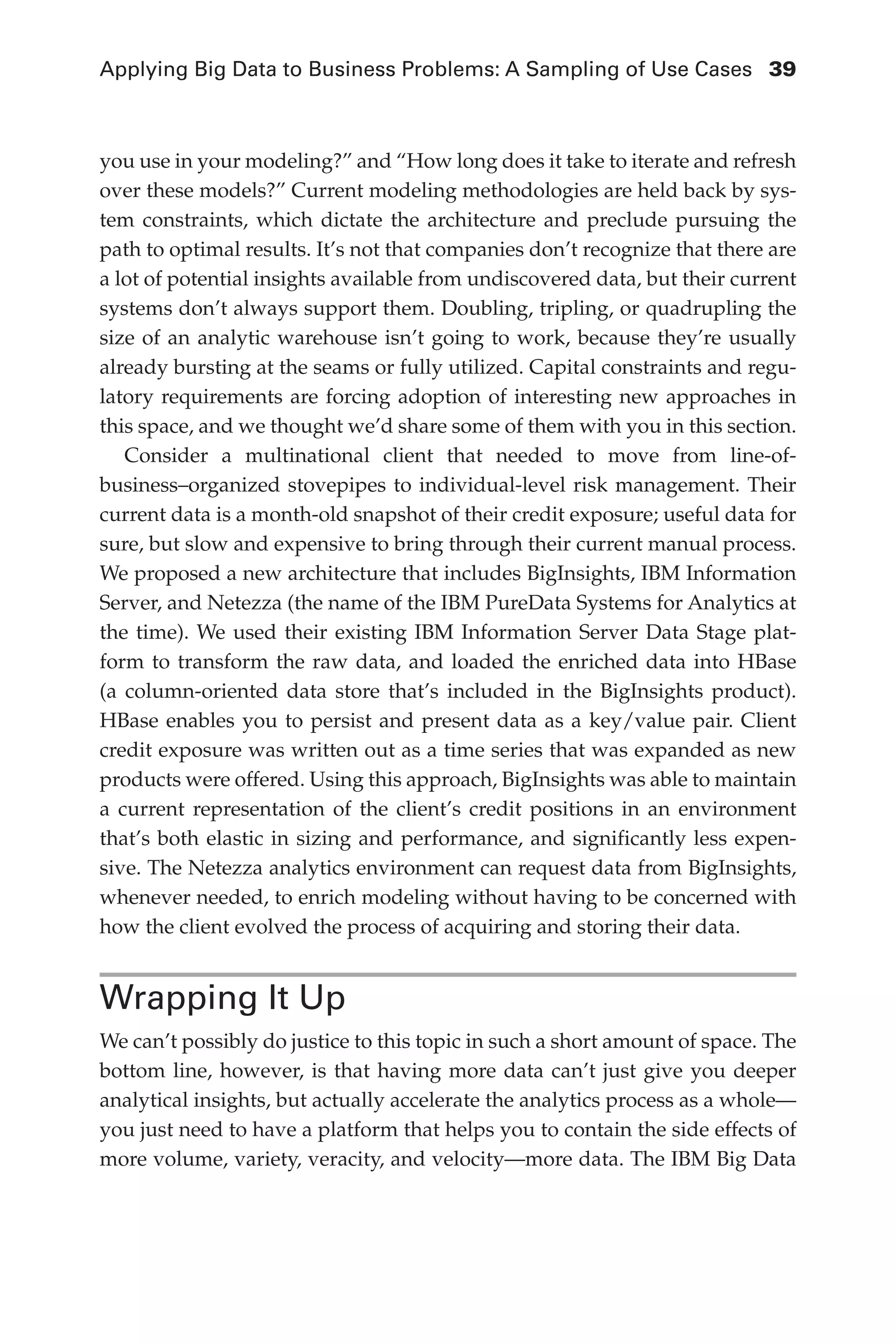 Applying Big Data to Business Problems: A Sampling of Use Cases	 39
Flash 6X9 / Harness the Power of Big Data:The IBM Big Data Platform / Zikopoulos / 817-5
you use in your modeling?” and “How long does it take to iterate and refresh
over these models?” Current modeling methodologies are held back by sys-
tem constraints, which dictate the architecture and preclude pursuing the
path to optimal results. It’s not that companies don’t recognize that there are
a lot of potential insights available from undiscovered data, but their current
systems don’t always support them. Doubling, tripling, or quadrupling the
size of an analytic warehouse isn’t going to work, because they’re usually
already bursting at the seams or fully utilized. Capital constraints and regu-
latory requirements are forcing adoption of interesting new approaches in
this space, and we thought we’d share some of them with you in this section.
Consider a multinational client that needed to move from line-of-
business–organized stovepipes to individual-level risk management. Their
current data is a month-old snapshot of their credit exposure; useful data for
sure, but slow and expensive to bring through their current manual process.
We proposed a new architecture that includes BigInsights, IBM Information
Server, and Netezza (the name of the IBM PureData Systems for Analytics at
the time). We used their existing IBM Information Server Data Stage plat-
form to transform the raw data, and loaded the enriched data into HBase
(a column-oriented data store that’s included in the BigInsights product).
HBase enables you to persist and present data as a key/value pair. Client
credit exposure was written out as a time series that was expanded as new
products were offered. Using this approach, BigInsights was able to maintain
a current representation of the client’s credit positions in an environment
that’s both elastic in sizing and performance, and significantly less expen-
sive. The Netezza analytics environment can request data from BigInsights,
whenever needed, to enrich modeling without having to be concerned with
how the client evolved the process of acquiring and storing their data.
Wrapping It Up
We can’t possibly do justice to this topic in such a short amount of space. The
bottom line, however, is that having more data can’t just give you deeper
analytical insights, but actually accelerate the analytics process as a whole—
you just need to have a platform that helps you to contain the side effects of
more volume, variety, veracity, and velocity—more data. The IBM Big Data
02-ch02.indd 39 03/10/12 7:00 PM
 