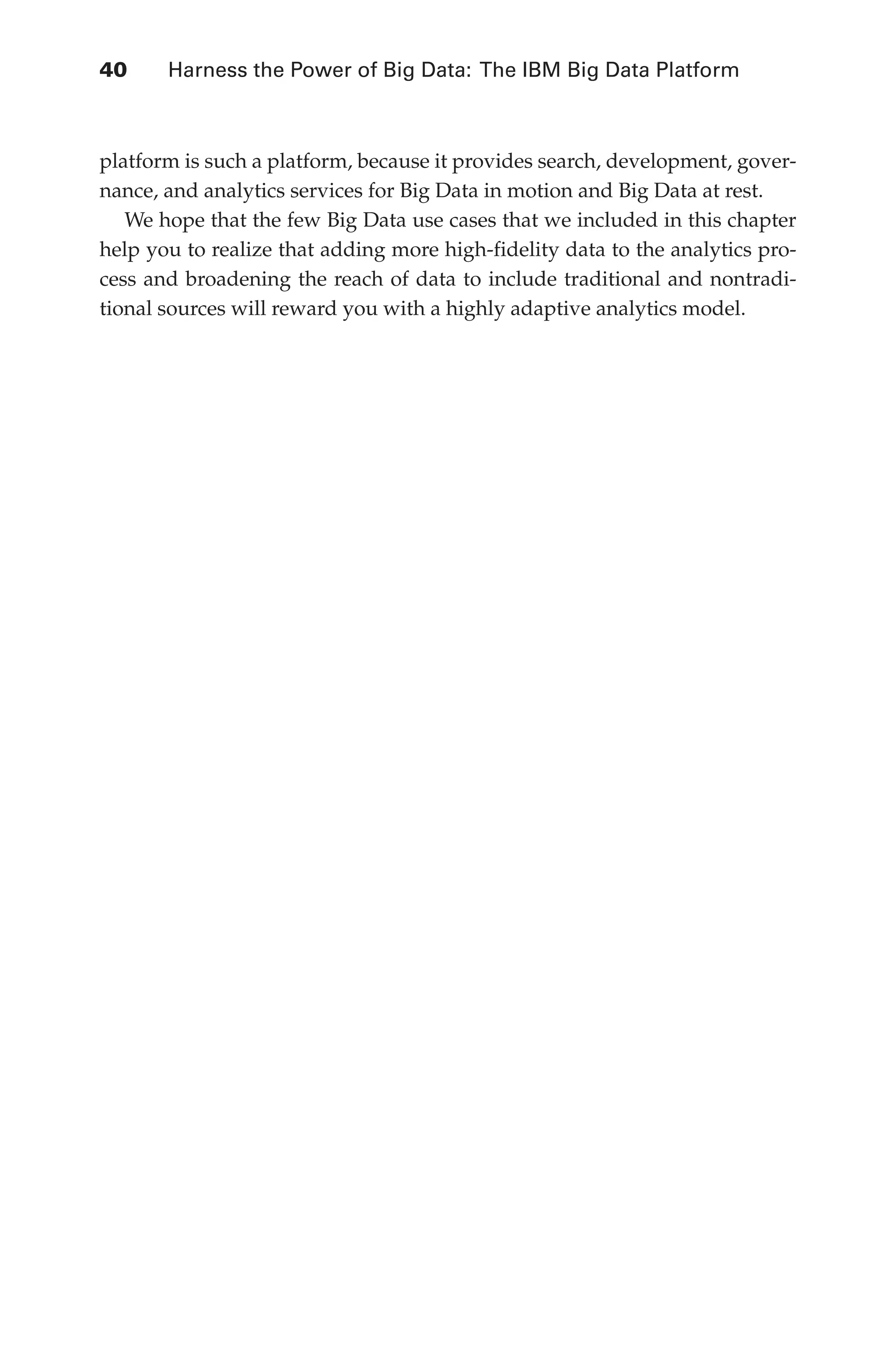 Flash 6X9 / Harness the Power of Big Data:The IBM Big Data Platform / Zikopoulos / 817-5
40 	 Harness the Power of Big Data: The IBM Big Data Platform
platform is such a platform, because it provides search, development, gover-
nance, and analytics services for Big Data in motion and Big Data at rest.
We hope that the few Big Data use cases that we included in this chapter
help you to realize that adding more high-fidelity data to the analytics pro-
cess and broadening the reach of data to include traditional and nontradi-
tional sources will reward you with a highly adaptive analytics model.
02-ch02.indd 40 03/10/12 7:00 PM
 
