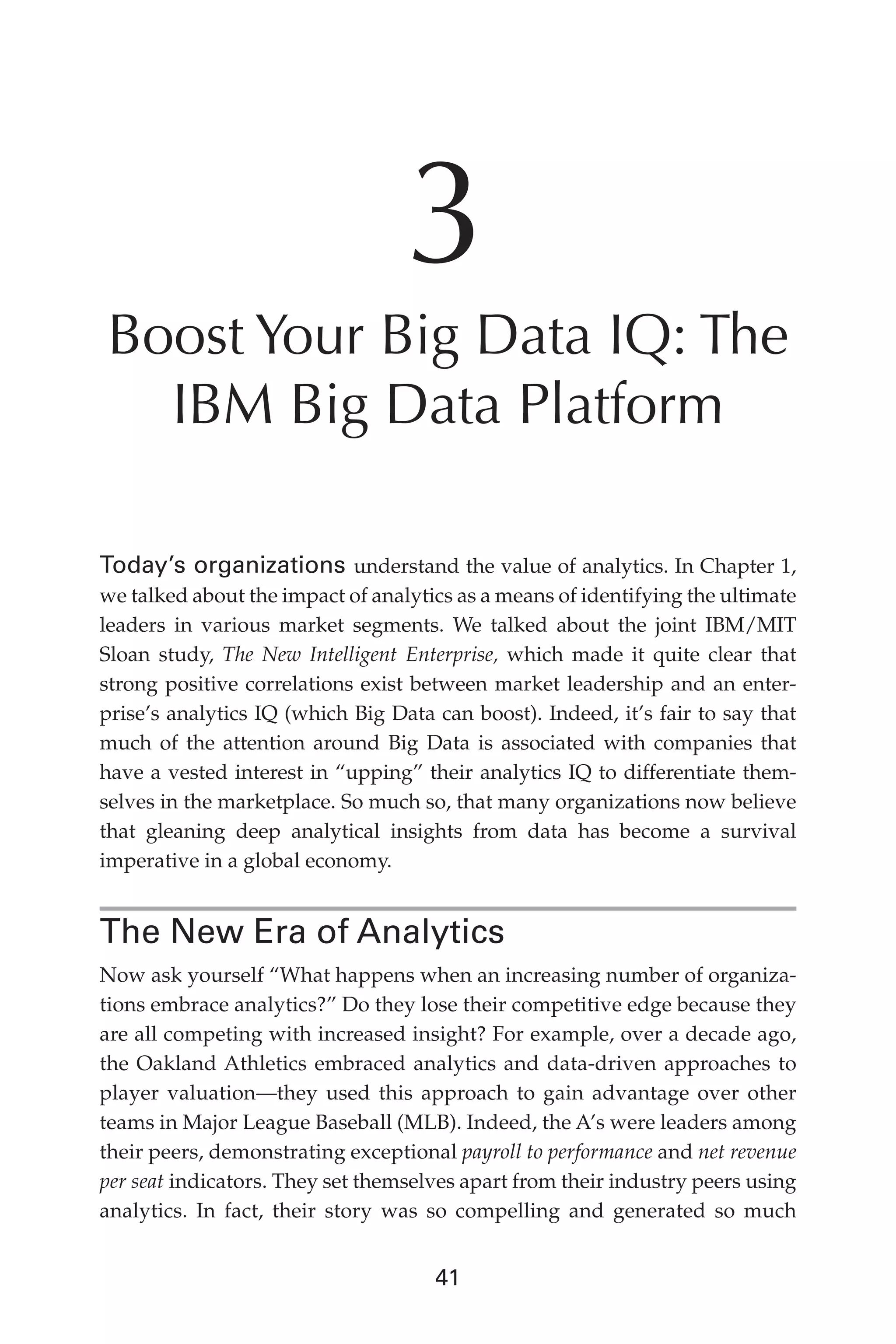 Flash 6X9 / Harness the Power of Big Data:The IBM Big Data Platform / Zikopoulos / 817-5
41
3
Boost Your Big Data IQ: The
IBM Big Data Platform
Today’s organizations understand the value of analytics. In Chapter 1,
we talked about the impact of analytics as a means of identifying the ultimate
leaders in various market segments. We talked about the joint IBM/MIT
Sloan study, The New Intelligent Enterprise, which made it quite clear that
strong positive correlations exist between market leadership and an enter-
prise’s analytics IQ (which Big Data can boost). Indeed, it’s fair to say that
much of the attention around Big Data is associated with companies that
have a vested interest in “upping” their analytics IQ to differentiate them-
selves in the marketplace. So much so, that many organizations now believe
that gleaning deep analytical insights from data has become a survival
imperative in a global economy.
The New Era of Analytics
Now ask yourself “What happens when an increasing number of organiza-
tions embrace analytics?” Do they lose their competitive edge because they
are all competing with increased insight? For example, over a decade ago,
the Oakland Athletics embraced analytics and data-driven approaches to
player valuation—they used this approach to gain advantage over other
teams in Major League Baseball (MLB). Indeed, the A’s were leaders among
their peers, demonstrating exceptional payroll to performance and net revenue
per seat indicators. They set themselves apart from their industry peers using
analytics. In fact, their story was so compelling and generated so much
03-ch03.indd 41 03/10/12 7:00 PM
 