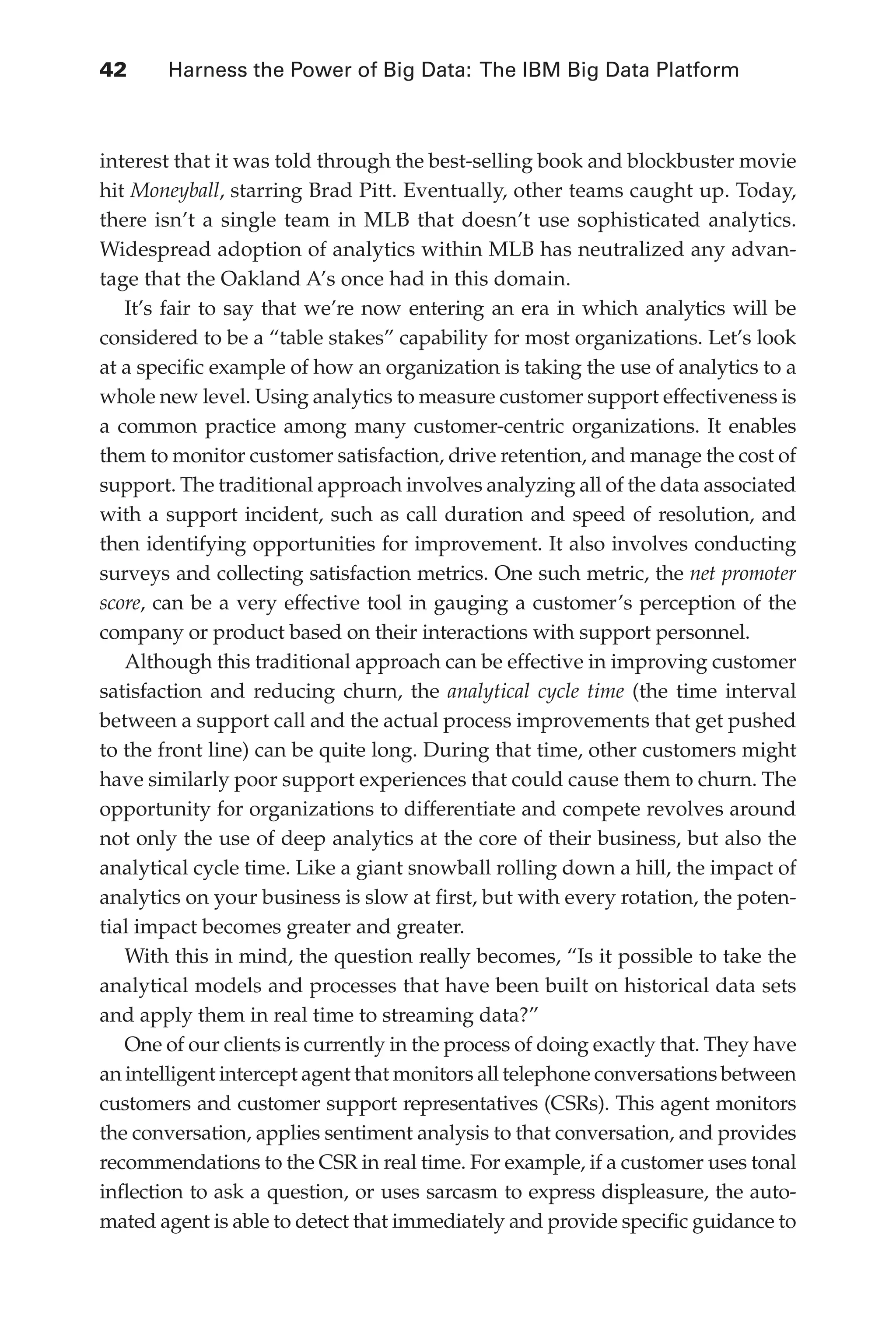 Flash 6X9 / Harness the Power of Big Data:The IBM Big Data Platform / Zikopoulos / 817-5
42 	 Harness the Power of Big Data: The IBM Big Data Platform
interest that it was told through the best-selling book and blockbuster movie
hit Moneyball, starring Brad Pitt. Eventually, other teams caught up. Today,
there isn’t a single team in MLB that doesn’t use sophisticated analytics.
Widespread adoption of analytics within MLB has neutralized any advan-
tage that the Oakland A’s once had in this domain.
It’s fair to say that we’re now entering an era in which analytics will be
considered to be a “table stakes” capability for most organizations. Let’s look
at a specific example of how an organization is taking the use of analytics to a
whole new level. Using analytics to measure customer support effectiveness is
a common practice among many customer-centric organizations. It enables
them to monitor customer satisfaction, drive retention, and manage the cost of
support. The traditional approach involves analyzing all of the data associated
with a support incident, such as call duration and speed of resolution, and
then identifying opportunities for improvement. It also involves conducting
surveys and collecting satisfaction metrics. One such metric, the net promoter
score, can be a very effective tool in gauging a customer’s perception of the
company or product based on their interactions with support personnel.
Although this traditional approach can be effective in improving customer
satisfaction and reducing churn, the analytical cycle time (the time interval
between a support call and the actual process improvements that get pushed
to the front line) can be quite long. During that time, other customers might
have similarly poor support experiences that could cause them to churn. The
opportunity for organizations to differentiate and compete revolves around
not only the use of deep analytics at the core of their business, but also the
analytical cycle time. Like a giant snowball rolling down a hill, the impact of
analytics on your business is slow at first, but with every rotation, the poten-
tial impact becomes greater and greater.
With this in mind, the question really becomes, “Is it possible to take the
analytical models and processes that have been built on historical data sets
and apply them in real time to streaming data?”
One of our clients is currently in the process of doing exactly that. They have
an intelligent intercept agent that monitors all telephone conversations between
customers and customer support representatives (CSRs). This agent monitors
the conversation, applies sentiment analysis to that conversation, and provides
recommendations to the CSR in real time. For example, if a customer uses tonal
inflection to ask a question, or uses sarcasm to express displeasure, the auto-
mated agent is able to detect that immediately and provide specific guidance to
03-ch03.indd 42 03/10/12 7:00 PM
 