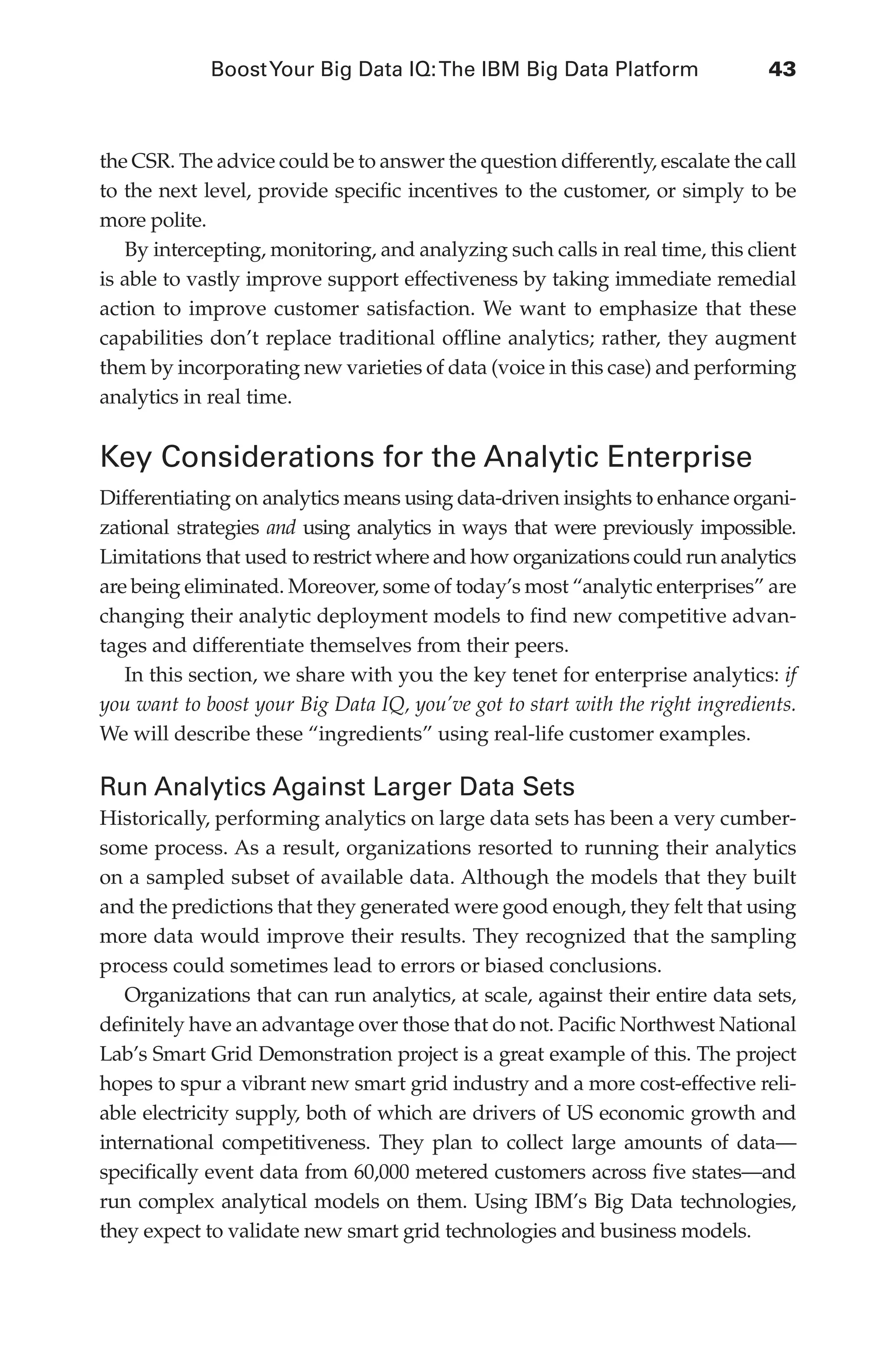 BoostYour Big Data IQ:The IBM Big Data Platform	 43
Flash 6X9 / Harness the Power of Big Data:The IBM Big Data Platform / Zikopoulos / 817-5
the CSR. The advice could be to answer the question differently, escalate the call
to the next level, provide specific incentives to the customer, or simply to be
more polite.
By intercepting, monitoring, and analyzing such calls in real time, this client
is able to vastly improve support effectiveness by taking immediate remedial
action to improve customer satisfaction. We want to emphasize that these
capabilities don’t replace traditional offline analytics; rather, they augment
them by incorporating new varieties of data (voice in this case) and performing
analytics in real time.
Key Considerations for the Analytic Enterprise
Differentiating on analytics means using data-driven insights to enhance organi-
zational strategies and using analytics in ways that were previously impossible.
Limitations that used to restrict where and how organizations could run analytics
are being eliminated. Moreover, some of today’s most “analytic enterprises” are
changing their analytic deployment models to find new competitive advan-
tages and differentiate themselves from their peers.
In this section, we share with you the key tenet for enterprise analytics: if
you want to boost your Big Data IQ, you’ve got to start with the right ingredients.
We will describe these “ingredients” using real-life customer examples.
Run Analytics Against Larger Data Sets
Historically, performing analytics on large data sets has been a very cumber-
some process. As a result, organizations resorted to running their analytics
on a sampled subset of available data. Although the models that they built
and the predictions that they generated were good enough, they felt that using
more data would improve their results. They recognized that the sampling
process could sometimes lead to errors or biased conclusions.
Organizations that can run analytics, at scale, against their entire data sets,
definitely have an advantage over those that do not. Pacific Northwest National
Lab’s Smart Grid Demonstration project is a great example of this. The project
hopes to spur a vibrant new smart grid industry and a more cost-effective reli-
able electricity supply, both of which are drivers of US economic growth and
international competitiveness. They plan to collect large amounts of data—
specifically event data from 60,000 metered customers across five states—and
run complex analytical models on them. Using IBM’s Big Data technologies,
they expect to validate new smart grid technologies and business models.
03-ch03.indd 43 03/10/12 7:00 PM
 