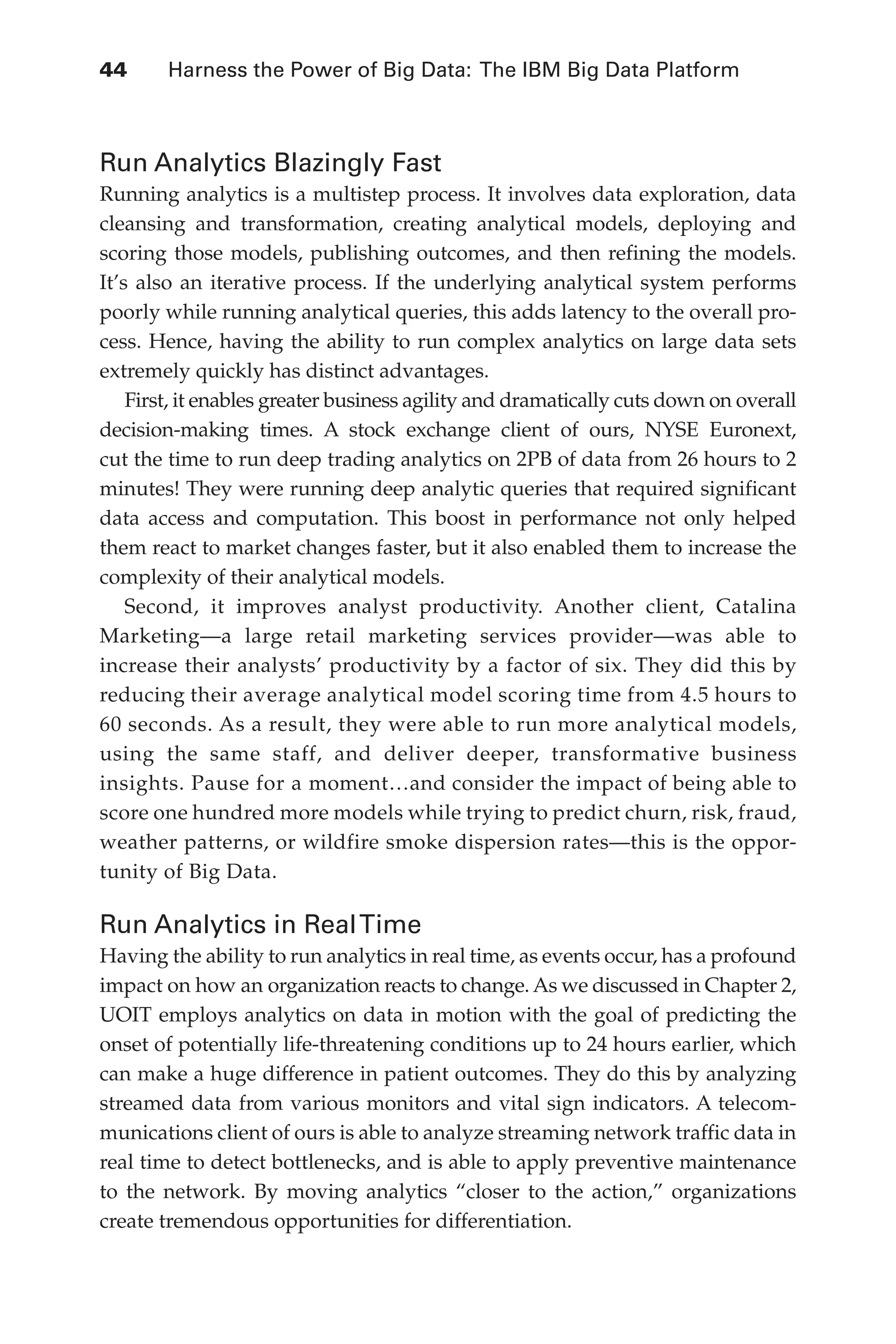 Flash 6X9 / Harness the Power of Big Data:The IBM Big Data Platform / Zikopoulos / 817-5
44 	 Harness the Power of Big Data: The IBM Big Data Platform
Run Analytics Blazingly Fast
Running analytics is a multistep process. It involves data exploration, data
cleansing and transformation, creating analytical models, deploying and
scoring those models, publishing outcomes, and then refining the models.
It’s also an iterative process. If the underlying analytical system performs
poorly while running analytical queries, this adds latency to the overall pro-
cess. Hence, having the ability to run complex analytics on large data sets
extremely quickly has distinct advantages.
First, it enables greater business agility and dramatically cuts down on overall
decision-making times. A stock exchange client of ours, NYSE Euronext,
cut the time to run deep trading analytics on 2PB of data from 26 hours to 2
minutes! They were running deep analytic queries that required significant
data access and computation. This boost in performance not only helped
them react to market changes faster, but it also enabled them to increase the
complexity of their analytical models.
Second, it improves analyst productivity. Another client, Catalina
Marketing—a large retail marketing services provider—was able to
increase their analysts’ productivity by a factor of six. They did this by
reducing their average analytical model scoring time from 4.5 hours to
60 seconds. As a result, they were able to run more analytical models,
using the same staff, and deliver deeper, transformative business
insights. Pause for a moment…and consider the impact of being able to
score one hundred more models while trying to predict churn, risk, fraud,
weather patterns, or wildfire smoke dispersion rates—this is the oppor-
tunity of Big Data.
Run Analytics in RealTime
Having the ability to run analytics in real time, as events occur, has a profound
impact on how an organization reacts to change. As we discussed in Chapter 2,
UOIT employs analytics on data in motion with the goal of predicting the
onset of potentially life-threatening conditions up to 24 hours earlier, which
can make a huge difference in patient outcomes. They do this by analyzing
streamed data from various monitors and vital sign indicators. A telecom-
munications client of ours is able to analyze streaming network traffic data in
real time to detect bottlenecks, and is able to apply preventive maintenance
to the network. By moving analytics “closer to the action,” organizations
create tremendous opportunities for differentiation.
03-ch03.indd 44 03/10/12 7:00 PM
 