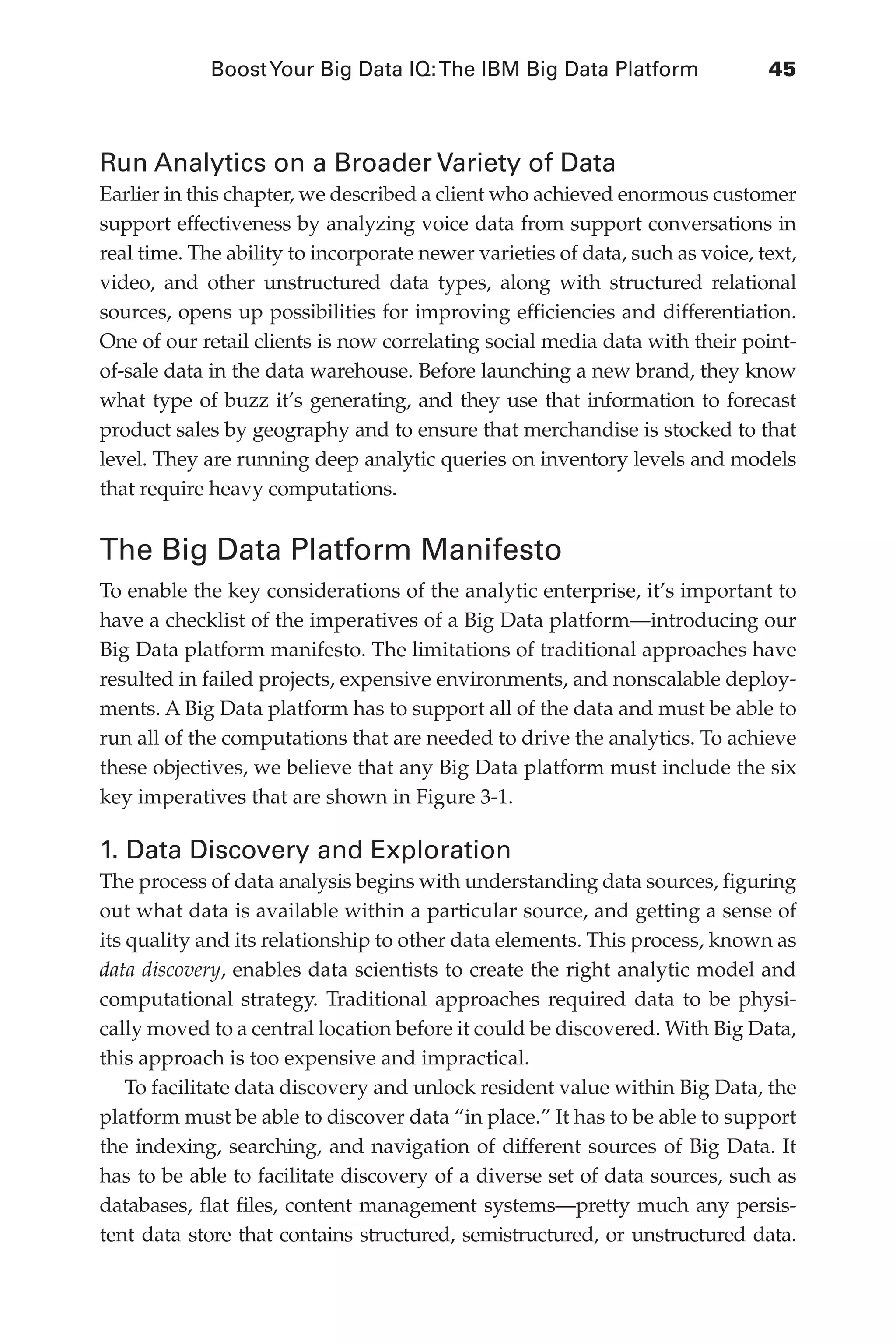 BoostYour Big Data IQ:The IBM Big Data Platform	 45
Flash 6X9 / Harness the Power of Big Data:The IBM Big Data Platform / Zikopoulos / 817-5
Run Analytics on a Broader Variety of Data
Earlier in this chapter, we described a client who achieved enormous customer
support effectiveness by analyzing voice data from support conversations in
real time. The ability to incorporate newer varieties of data, such as voice, text,
video, and other unstructured data types, along with structured relational
sources, opens up possibilities for improving efficiencies and differentiation.
One of our retail clients is now correlating social media data with their point-
of-sale data in the data warehouse. Before launching a new brand, they know
what type of buzz it’s generating, and they use that information to forecast
product sales by geography and to ensure that merchandise is stocked to that
level. They are running deep analytic queries on inventory levels and models
that require heavy computations.
The Big Data Platform Manifesto
To enable the key considerations of the analytic enterprise, it’s important to
have a checklist of the imperatives of a Big Data platform—introducing our
Big Data platform manifesto. The limitations of traditional approaches have
resulted in failed projects, expensive environments, and nonscalable deploy-
ments. A Big Data platform has to support all of the data and must be able to
run all of the computations that are needed to drive the analytics. To achieve
these objectives, we believe that any Big Data platform must include the six
key imperatives that are shown in Figure 3-1.
1. Data Discovery and Exploration
The process of data analysis begins with understanding data sources, figuring
out what data is available within a particular source, and getting a sense of
its quality and its relationship to other data elements. This process, known as
data discovery, enables data scientists to create the right analytic model and
computational strategy. Traditional approaches required data to be physi-
cally moved to a central location before it could be discovered. With Big Data,
this approach is too expensive and impractical.
To facilitate data discovery and unlock resident value within Big Data, the
platform must be able to discover data “in place.” It has to be able to support
the indexing, searching, and navigation of different sources of Big Data. It
has to be able to facilitate discovery of a diverse set of data sources, such as
databases, flat files, content management systems—pretty much any persis-
tent data store that contains structured, semistructured, or unstructured data.
03-ch03.indd 45 03/10/12 7:00 PM
 