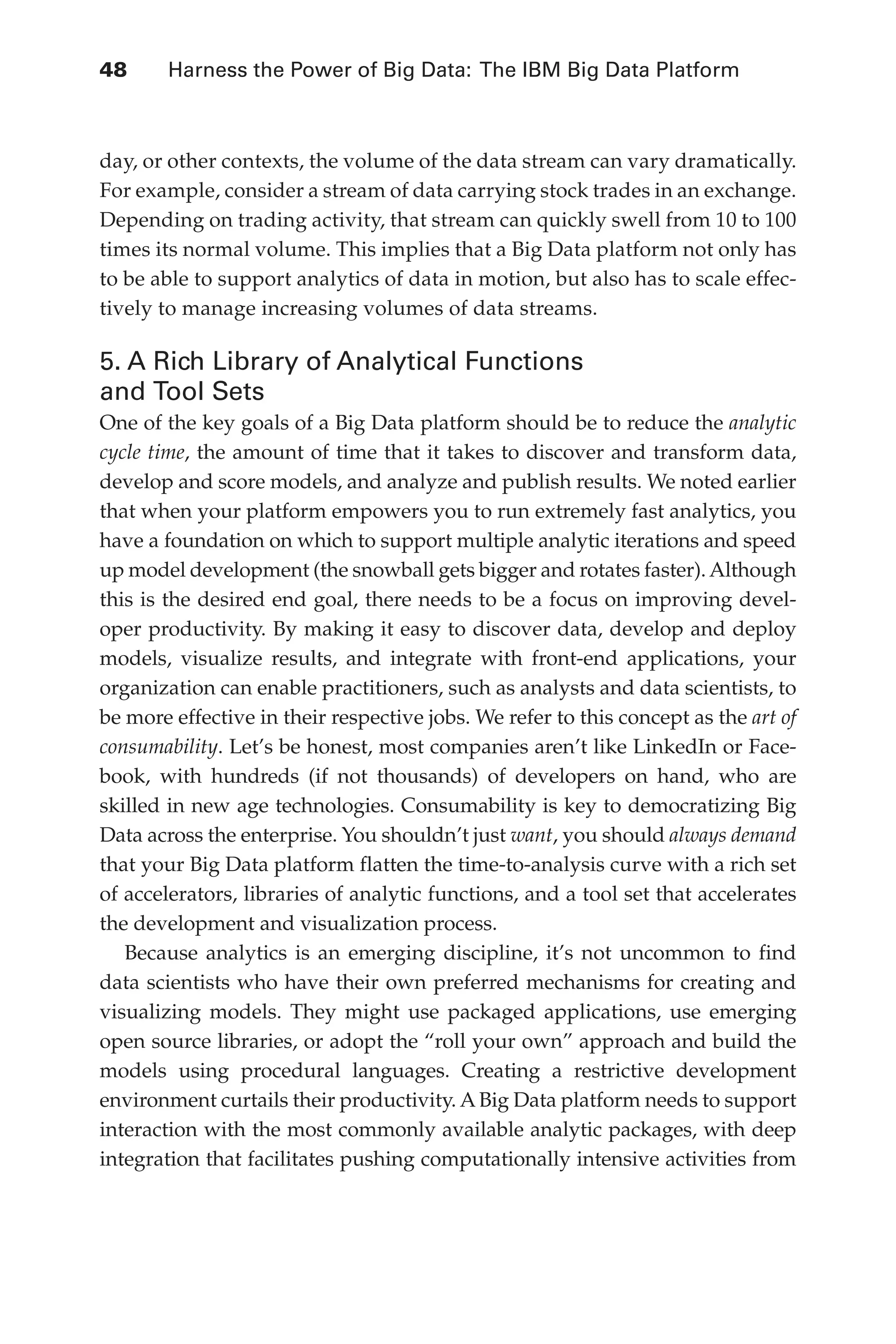 Flash 6X9 / Harness the Power of Big Data:The IBM Big Data Platform / Zikopoulos / 817-5
48 	 Harness the Power of Big Data: The IBM Big Data Platform
day, or other contexts, the volume of the data stream can vary dramatically.
For example, consider a stream of data carrying stock trades in an exchange.
Depending on trading activity, that stream can quickly swell from 10 to 100
times its normal volume. This implies that a Big Data platform not only has
to be able to support analytics of data in motion, but also has to scale effec-
tively to manage increasing volumes of data streams.
5. A Rich Library of Analytical Functions
and Tool Sets
One of the key goals of a Big Data platform should be to reduce the analytic
cycle time, the amount of time that it takes to discover and transform data,
develop and score models, and analyze and publish results. We noted earlier
that when your platform empowers you to run extremely fast analytics, you
have a foundation on which to support multiple analytic iterations and speed
up model development (the snowball gets bigger and rotates faster). Although
this is the desired end goal, there needs to be a focus on improving devel-
oper productivity. By making it easy to discover data, develop and deploy
models, visualize results, and integrate with front-end applications, your
organization can enable practitioners, such as analysts and data scientists, to
be more effective in their respective jobs. We refer to this concept as the art of
consumability. Let’s be honest, most companies aren’t like LinkedIn or Face-
book, with hundreds (if not thousands) of developers on hand, who are
skilled in new age technologies. Consumability is key to democratizing Big
Data across the enterprise. You shouldn’t just want, you should always demand
that your Big Data platform flatten the time-to-analysis curve with a rich set
of accelerators, libraries of analytic functions, and a tool set that accelerates
the development and visualization process.
Because analytics is an emerging discipline, it’s not uncommon to find
data scientists who have their own preferred mechanisms for creating and
visualizing models. They might use packaged applications, use emerging
open source libraries, or adopt the “roll your own” approach and build the
models using procedural languages. Creating a restrictive development
environment curtails their productivity. ABig Data platform needs to support
interaction with the most commonly available analytic packages, with deep
integration that facilitates pushing computationally intensive activities from
03-ch03.indd 48 03/10/12 7:00 PM
 