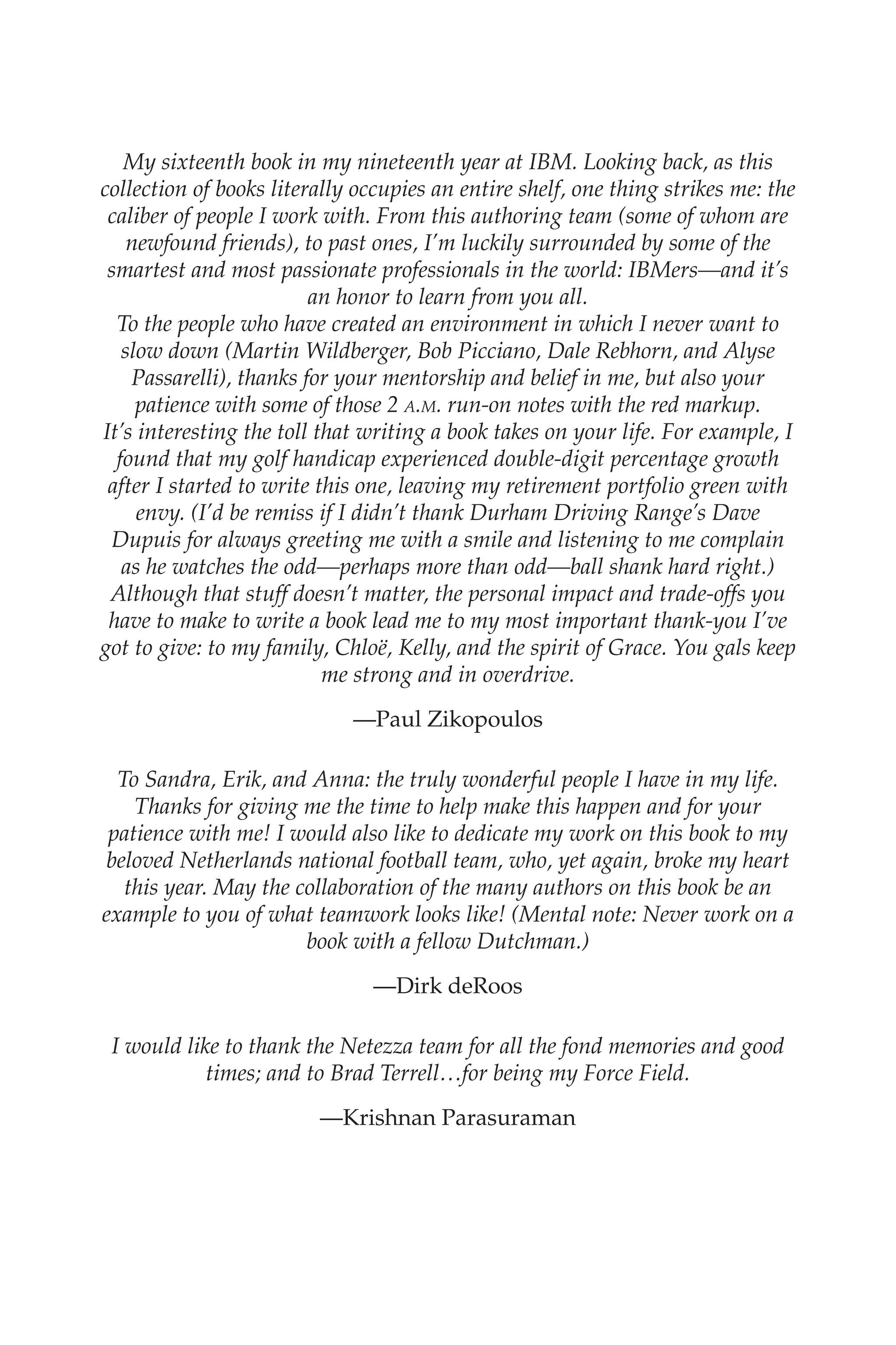 Flash 6X9 / Harness the Power of Big Data:The IBM Big Data Platform / Zikopoulos / 817-5
My sixteenth book in my nineteenth year at IBM. Looking back, as this
collection of books literally occupies an entire shelf, one thing strikes me: the
caliber of people I work with. From this authoring team (some of whom are
newfound friends), to past ones, I’m luckily surrounded by some of the
smartest and most passionate professionals in the world: IBMers—and it’s
an honor to learn from you all.
To the people who have created an environment in which I never want to
slow down (Martin Wildberger, Bob Picciano, Dale Rebhorn, and Alyse
Passarelli), thanks for your mentorship and belief in me, but also your
patience with some of those 2 a.m. run-on notes with the red markup.
It’s interesting the toll that writing a book takes on your life. For example, I
found that my golf handicap experienced double-digit percentage growth
after I started to write this one, leaving my retirement portfolio green with
envy. (I’d be remiss if I didn’t thank Durham Driving Range’s Dave
Dupuis for always greeting me with a smile and listening to me complain
as he watches the odd—perhaps more than odd—ball shank hard right.)
Although that stuff doesn’t matter, the personal impact and trade-offs you
have to make to write a book lead me to my most important thank-you I’ve
got to give: to my family, Chloë, Kelly, and the spirit of Grace. You gals keep
me strong and in overdrive.
—Paul Zikopoulos
To Sandra, Erik, and Anna: the truly wonderful people I have in my life.
Thanks for giving me the time to help make this happen and for your
patience with me! I would also like to dedicate my work on this book to my
beloved Netherlands national football team, who, yet again, broke my heart
this year. May the collaboration of the many authors on this book be an
example to you of what teamwork looks like! (Mental note: Never work on a
book with a fellow Dutchman.)
—Dirk deRoos
I would like to thank the Netezza team for all the fond memories and good
times; and to Brad Terrell…for being my Force Field.
—Krishnan Parasuraman
00-FM.indd 7 04/10/12 12:19 PM
 