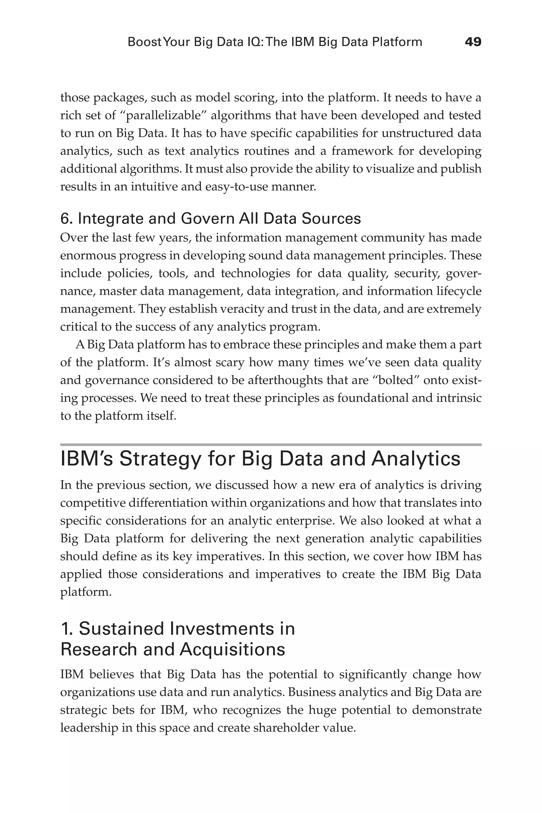BoostYour Big Data IQ:The IBM Big Data Platform	 49
Flash 6X9 / Harness the Power of Big Data:The IBM Big Data Platform / Zikopoulos / 817-5
those packages, such as model scoring, into the platform. It needs to have a
rich set of “parallelizable” algorithms that have been developed and tested
to run on Big Data. It has to have specific capabilities for unstructured data
analytics, such as text analytics routines and a framework for developing
additional algorithms. It must also provide the ability to visualize and publish
results in an intuitive and easy-to-use manner.
6. Integrate and Govern All Data Sources
Over the last few years, the information management community has made
enormous progress in developing sound data management principles. These
include policies, tools, and technologies for data quality, security, gover-
nance, master data management, data integration, and information lifecycle
management. They establish veracity and trust in the data, and are extremely
critical to the success of any analytics program.
A Big Data platform has to embrace these principles and make them a part
of the platform. It’s almost scary how many times we’ve seen data quality
and governance considered to be afterthoughts that are “bolted” onto exist-
ing processes. We need to treat these principles as foundational and intrinsic
to the platform itself.
IBM’s Strategy for Big Data and Analytics
In the previous section, we discussed how a new era of analytics is driving
competitive differentiation within organizations and how that translates into
specific considerations for an analytic enterprise. We also looked at what a
Big Data platform for delivering the next generation analytic capabilities
should define as its key imperatives. In this section, we cover how IBM has
applied those considerations and imperatives to create the IBM Big Data
platform.
1. Sustained Investments in
Research and Acquisitions
IBM believes that Big Data has the potential to significantly change how
organizations use data and run analytics. Business analytics and Big Data are
strategic bets for IBM, who recognizes the huge potential to demonstrate
leadership in this space and create shareholder value.
03-ch03.indd 49 03/10/12 7:00 PM
 