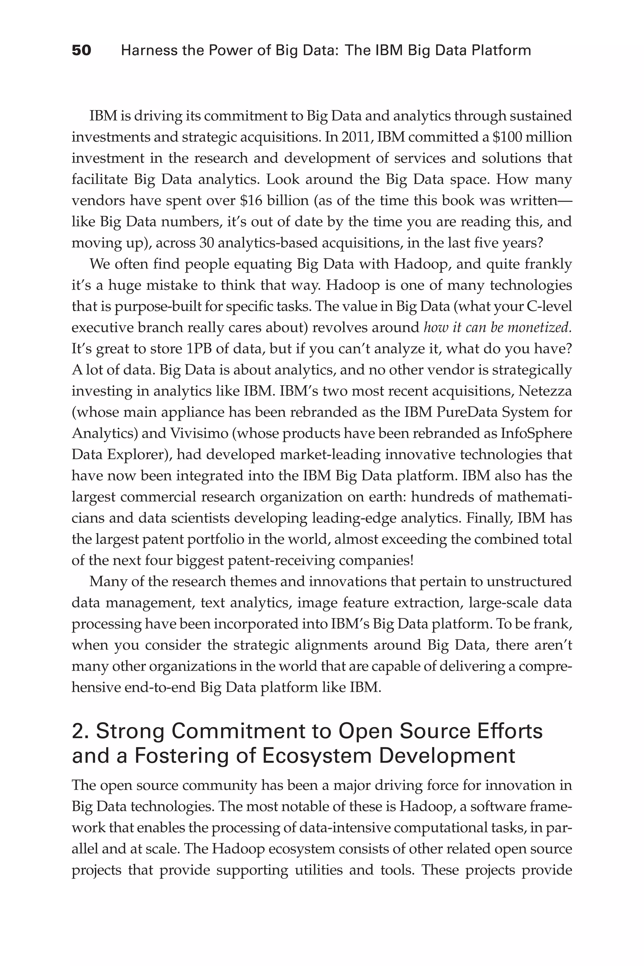 Flash 6X9 / Harness the Power of Big Data:The IBM Big Data Platform / Zikopoulos / 817-5
50 	 Harness the Power of Big Data: The IBM Big Data Platform
IBM is driving its commitment to Big Data and analytics through sustained
investments and strategic acquisitions. In 2011, IBM committed a $100 million
investment in the research and development of services and solutions that
facilitate Big Data analytics. Look around the Big Data space. How many
vendors have spent over $16 billion (as of the time this book was written—
like Big Data numbers, it’s out of date by the time you are reading this, and
moving up), across 30 analytics-based acquisitions, in the last five years?
We often find people equating Big Data with Hadoop, and quite frankly
it’s a huge mistake to think that way. Hadoop is one of many technologies
that is purpose-built for specific tasks. The value in Big Data (what your C-level
executive branch really cares about) revolves around how it can be monetized.
It’s great to store 1PB of data, but if you can’t analyze it, what do you have?
A lot of data. Big Data is about analytics, and no other vendor is strategically
investing in analytics like IBM. IBM’s two most recent acquisitions, Netezza
(whose main appliance has been rebranded as the IBM PureData System for
Analytics) and Vivisimo (whose products have been rebranded as InfoSphere
Data Explorer), had developed market-leading innovative technologies that
have now been integrated into the IBM Big Data platform. IBM also has the
largest commercial research organization on earth: hundreds of mathemati-
cians and data scientists developing leading-edge analytics. Finally, IBM has
the largest patent portfolio in the world, almost exceeding the combined total
of the next four biggest patent-receiving companies!
Many of the research themes and innovations that pertain to unstructured
data management, text analytics, image feature extraction, large-scale data
processing have been incorporated into IBM’s Big Data platform. To be frank,
when you consider the strategic alignments around Big Data, there aren’t
many other organizations in the world that are capable of delivering a compre-
hensive end-to-end Big Data platform like IBM.
2. Strong Commitment to Open Source Efforts
and a Fostering of Ecosystem Development
The open source community has been a major driving force for innovation in
Big Data technologies. The most notable of these is Hadoop, a software frame-
work that enables the processing of data-intensive computational tasks, in par-
allel and at scale. The Hadoop ecosystem consists of other related open source
projects that provide supporting utilities and tools. These projects provide
03-ch03.indd 50 03/10/12 7:00 PM
 