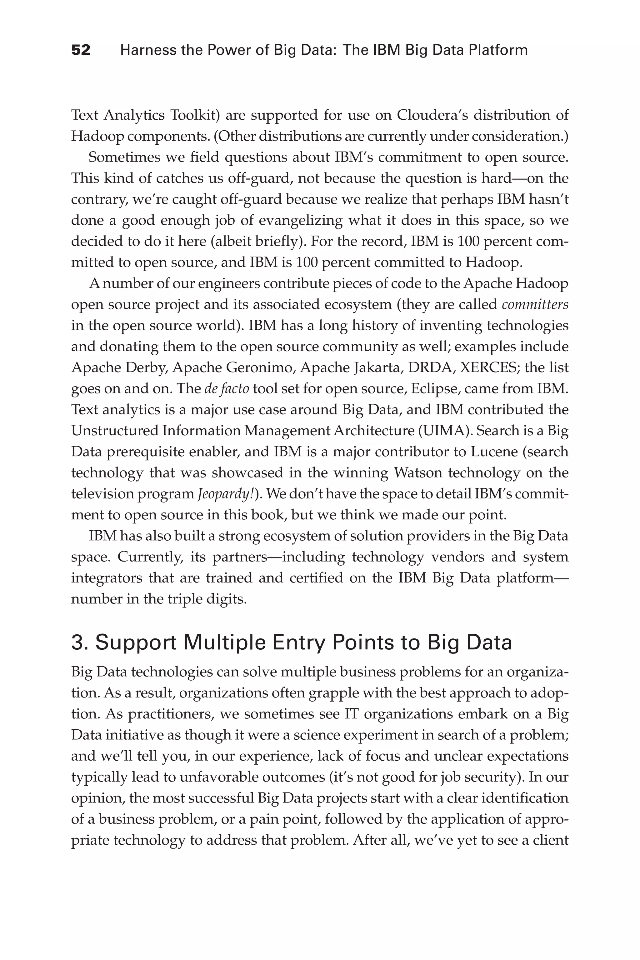 Flash 6X9 / Harness the Power of Big Data:The IBM Big Data Platform / Zikopoulos / 817-5
52 	 Harness the Power of Big Data: The IBM Big Data Platform
Text Analytics Toolkit) are supported for use on Cloudera’s distribution of
Hadoop components. (Other distributions are currently under consideration.)
Sometimes we field questions about IBM’s commitment to open source.
This kind of catches us off-guard, not because the question is hard—on the
contrary, we’re caught off-guard because we realize that perhaps IBM hasn’t
done a good enough job of evangelizing what it does in this space, so we
decided to do it here (albeit briefly). For the record, IBM �������������������
is 100 percent com-
mitted to open source, and IBM is 100 percent committed to Hadoop.
Anumber of our engineers contribute pieces of code to the Apache Hadoop
open source project and its associated ecosystem (they are called committers
in the open source world). IBM has a long history of inventing technologies
and donating them to the open source community as well; examples include
Apache Derby, Apache Geronimo, Apache Jakarta, DRDA, XERCES; the list
goes on and on. The de facto tool set for open source, Eclipse, came from IBM.
Text analytics is a major use case around Big Data, and IBM contributed the
Unstructured Information Management Architecture (UIMA). Search is a Big
Data prerequisite enabler, and IBM is a major contributor to Lucene (search
technology that was showcased in the winning Watson technology on the
television program Jeopardy!). We don’t have the space to detail IBM’s commit-
ment to open source in this book, but we think we made our point.
IBM has also built a strong ecosystem of solution providers in the Big Data
space. Currently, its partners—including technology vendors and system
integrators that are trained and certified on the IBM Big Data platform—
number in the triple digits.
3. Support Multiple Entry Points to Big Data
Big Data technologies can solve multiple business problems for an organiza-
tion. As a result, organizations often grapple with the best approach to adop-
tion. As practitioners, we sometimes see IT organizations embark on a Big
Data initiative as though it were a science experiment in search of a problem;
and we’ll tell you, in our experience, lack of focus and unclear expectations
typically lead to unfavorable outcomes (it’s not good for job security). In our
opinion, the most successful Big Data projects start with a clear identification
of a business problem, or a pain point, followed by the application of appro-
priate technology to address that problem. After all, we’ve yet to see a client
03-ch03.indd 52 03/10/12 7:00 PM
 