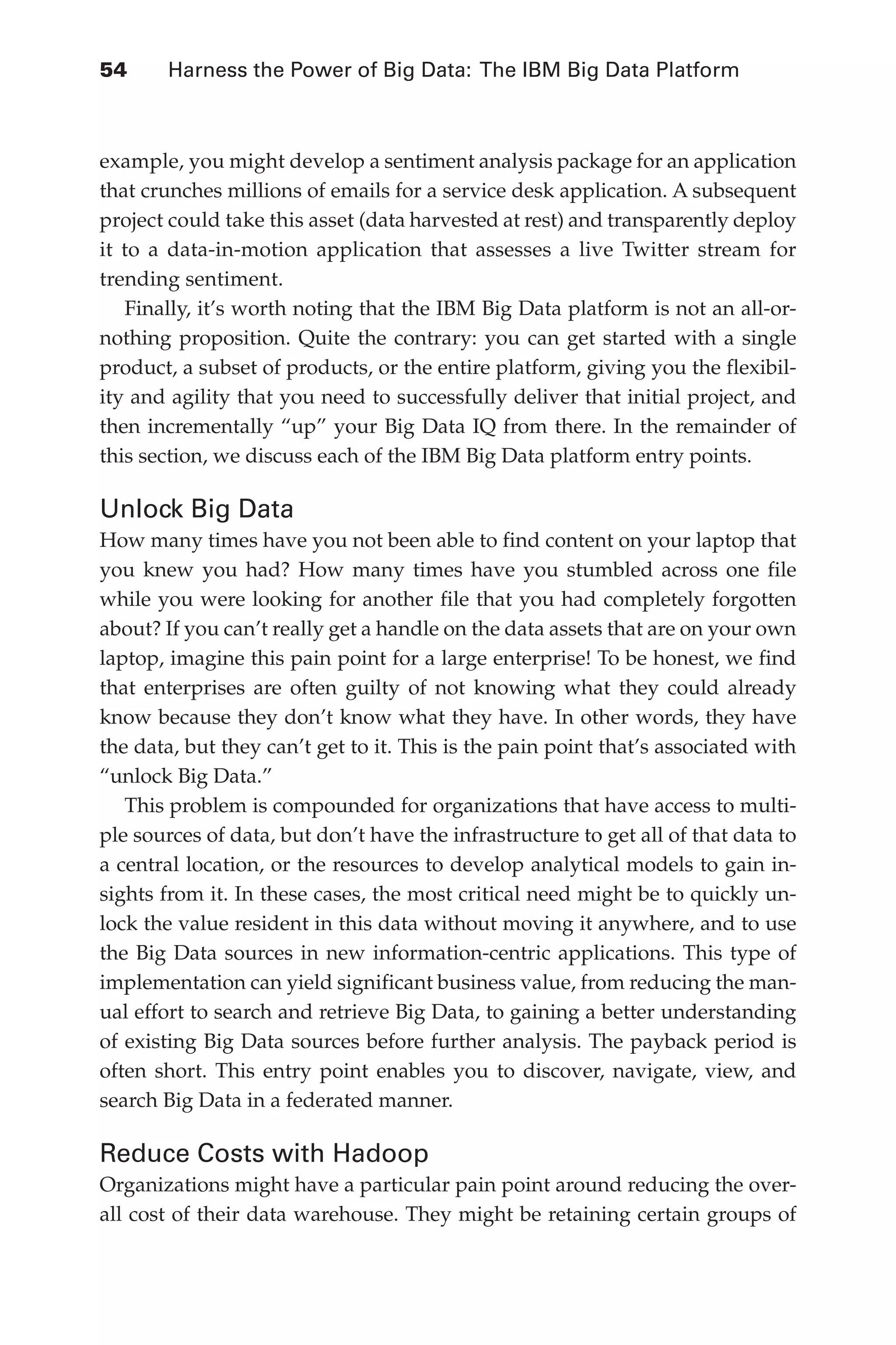 Flash 6X9 / Harness the Power of Big Data:The IBM Big Data Platform / Zikopoulos / 817-5
54 	 Harness the Power of Big Data: The IBM Big Data Platform
example, you might develop a sentiment analysis package for an application
that crunches millions of emails for a service desk application. A subsequent
project could take this asset (data harvested at rest) and transparently deploy
it to a data-in-motion application that assesses a live Twitter stream for
trending sentiment.
Finally, it’s worth noting that the IBM Big Data platform is not an all-or-
nothing proposition. Quite the contrary: you can get started with a single
product, a subset of products, or the entire platform, giving you the flexibil-
ity and agility that you need to successfully deliver that initial project, and
then incrementally “up” your Big Data IQ from there. In the remainder of
this section, we discuss each of the IBM Big Data platform entry points.
Unlock Big Data
How many times have you not been able to find content on your laptop that
you knew you had? How many times have you stumbled across one file
while you were looking for another file that you had completely forgotten
about? If you can’t really get a handle on the data assets that are on your own
laptop, imagine this pain point for a large enterprise! To be honest, we find
that enterprises are often guilty of not knowing what they could already
know because they don’t know what they have. In other words, they have
the data, but they can’t get to it. This is the pain point that’s associated with
“unlock Big Data.”
This problem is compounded for organizations that have access to multi-
ple sources of data, but don’t have the infrastructure to get all of that data to
a central location, or the resources to develop analytical models to gain in-
sights from it. In these cases, the most critical need might be to quickly un-
lock the value resident in this data without moving it anywhere, and to use
the Big Data sources in new information-centric applications. This type of
implementation can yield significant business value, from reducing the man-
ual effort to search and retrieve Big Data, to gaining a better understanding
of existing Big Data sources before further analysis. The payback period is
often short. This entry point enables you to discover, navigate, view, and
search Big Data in a federated manner.
Reduce Costs with Hadoop
Organizations might have a particular pain point around reducing the over-
all cost of their data warehouse. They might be retaining certain groups of
03-ch03.indd 54 03/10/12 7:00 PM
 