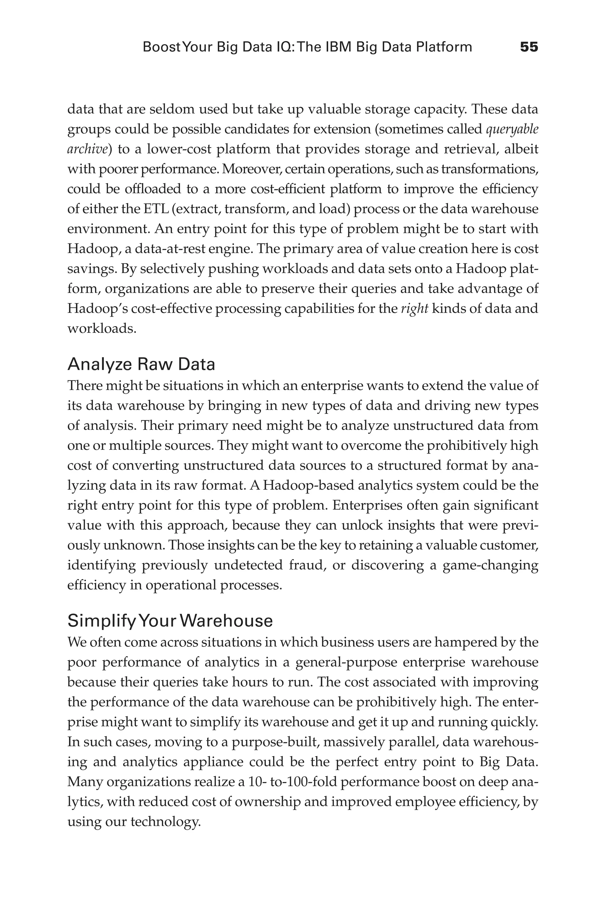 BoostYour Big Data IQ:The IBM Big Data Platform	 55
Flash 6X9 / Harness the Power of Big Data:The IBM Big Data Platform / Zikopoulos / 817-5
data that are seldom used but take up valuable storage capacity. These data
groups could be possible candidates for extension (sometimes called queryable
archive) to a lower-cost platform that provides storage and retrieval, albeit
with poorer performance. Moreover, certain operations, such as transformations,
could be offloaded to a more cost-efficient platform to improve the efficiency
of either the ETL (extract, transform, and load) process or the data warehouse
environment. An entry point for this type of problem might be to start with
Hadoop, a data-at-rest engine. The primary area of value creation here is cost
savings. By selectively pushing workloads and data sets onto a Hadoop plat-
form, organizations are able to preserve their queries and take advantage of
Hadoop’s cost-effective processing capabilities for the right kinds of data and
workloads.
Analyze Raw Data
There might be situations in which an enterprise wants to extend the value of
its data warehouse by bringing in new types of data and driving new types
of analysis. Their primary need might be to analyze unstructured data from
one or multiple sources. They might want to overcome the prohibitively high
cost of converting unstructured data sources to a structured format by ana-
lyzing data in its raw format. A Hadoop-based analytics system could be the
right entry point for this type of problem. Enterprises often gain significant
value with this approach, because they can unlock insights that were previ-
ously unknown. Those insights can be the key to retaining a valuable customer,
identifying previously undetected fraud, or discovering a game-changing
efficiency in operational processes.
SimplifyYour Warehouse
We often come across situations in which business users are hampered by the
poor performance of analytics in a general-purpose enterprise warehouse
because their queries take hours to run. The cost associated with improving
the performance of the data warehouse can be prohibitively high. The enter-
prise might want to simplify its warehouse and get it up and running quickly.
In such cases, moving to a purpose-built, massively parallel, data warehous-
ing and analytics appliance could be the perfect entry point to Big Data.
Many organizations realize a 10- to-100-fold performance boost on deep ana-
lytics, with reduced cost of ownership and improved employee efficiency, by
using our technology.
03-ch03.indd 55 03/10/12 7:00 PM
 