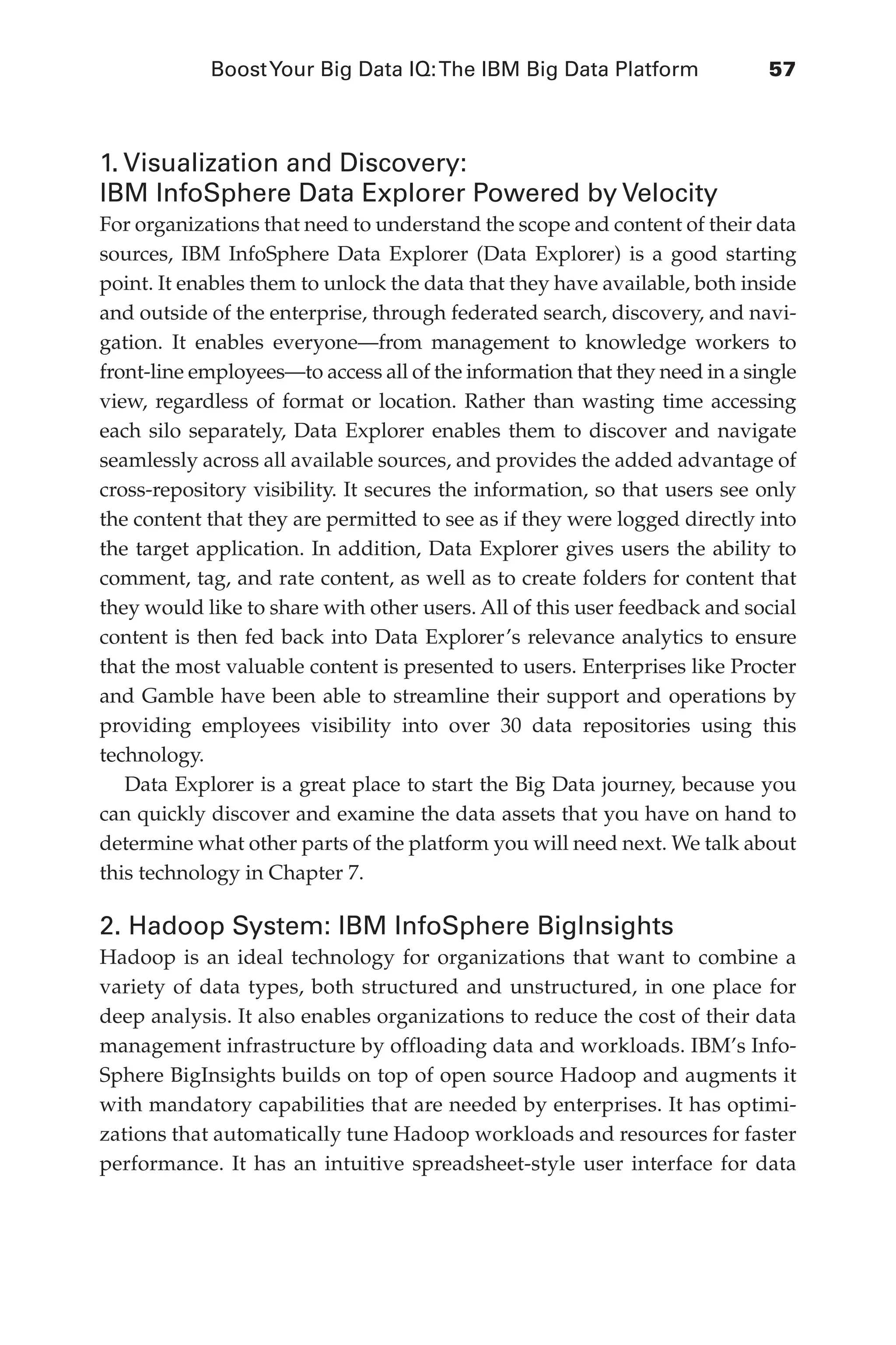 BoostYour Big Data IQ:The IBM Big Data Platform	 57
Flash 6X9 / Harness the Power of Big Data:The IBM Big Data Platform / Zikopoulos / 817-5
1. Visualization and Discovery:
IBM InfoSphere Data Explorer Powered by Velocity
For organizations that need to understand the scope and content of their data
sources, IBM InfoSphere Data Explorer (Data Explorer) is a good starting
point. It enables them to unlock the data that they have available, both inside
and outside of the enterprise, through federated search, discovery, and navi-
gation. It enables everyone—from management to knowledge workers to
front-line employees—to access all of the information that they need in a single
view, regardless of format or location. Rather than wasting time accessing
each silo separately, Data Explorer enables them to discover and navigate
seamlessly across all available sources, and provides the added advantage of
cross-repository visibility. It secures the information, so that users see only
the content that they are permitted to see as if they were logged directly into
the target application. In addition, Data Explorer gives users the ability to
comment, tag, and rate content, as well as to create folders for content that
they would like to share with other users. All of this user feedback and social
content is then fed back into Data Explorer’s relevance analytics to ensure
that the most valuable content is presented to users. Enterprises like Procter
and Gamble have been able to streamline their support and operations by
providing employees visibility into over 30 data repositories using this
technology.
Data Explorer is a great place to start the Big Data journey, because you
can quickly discover and examine the data assets that you have on hand to
determine what other parts of the platform you will need next. We talk about
this technology in Chapter 7.
2. Hadoop System: IBM InfoSphere BigInsights
Hadoop is an ideal technology for organizations that want to combine a
variety of data types, both structured and unstructured, in one place for
deep analysis. It also enables organizations to reduce the cost of their data
management infrastructure by offloading data and workloads. IBM’s Info-
Sphere BigInsights builds on top of open source Hadoop and augments it
with mandatory capabilities that are needed by enterprises. It has optimi-
zations that automatically tune Hadoop workloads and resources for faster
performance. It has an intuitive spreadsheet-style user interface for data
03-ch03.indd 57 03/10/12 7:00 PM
 
