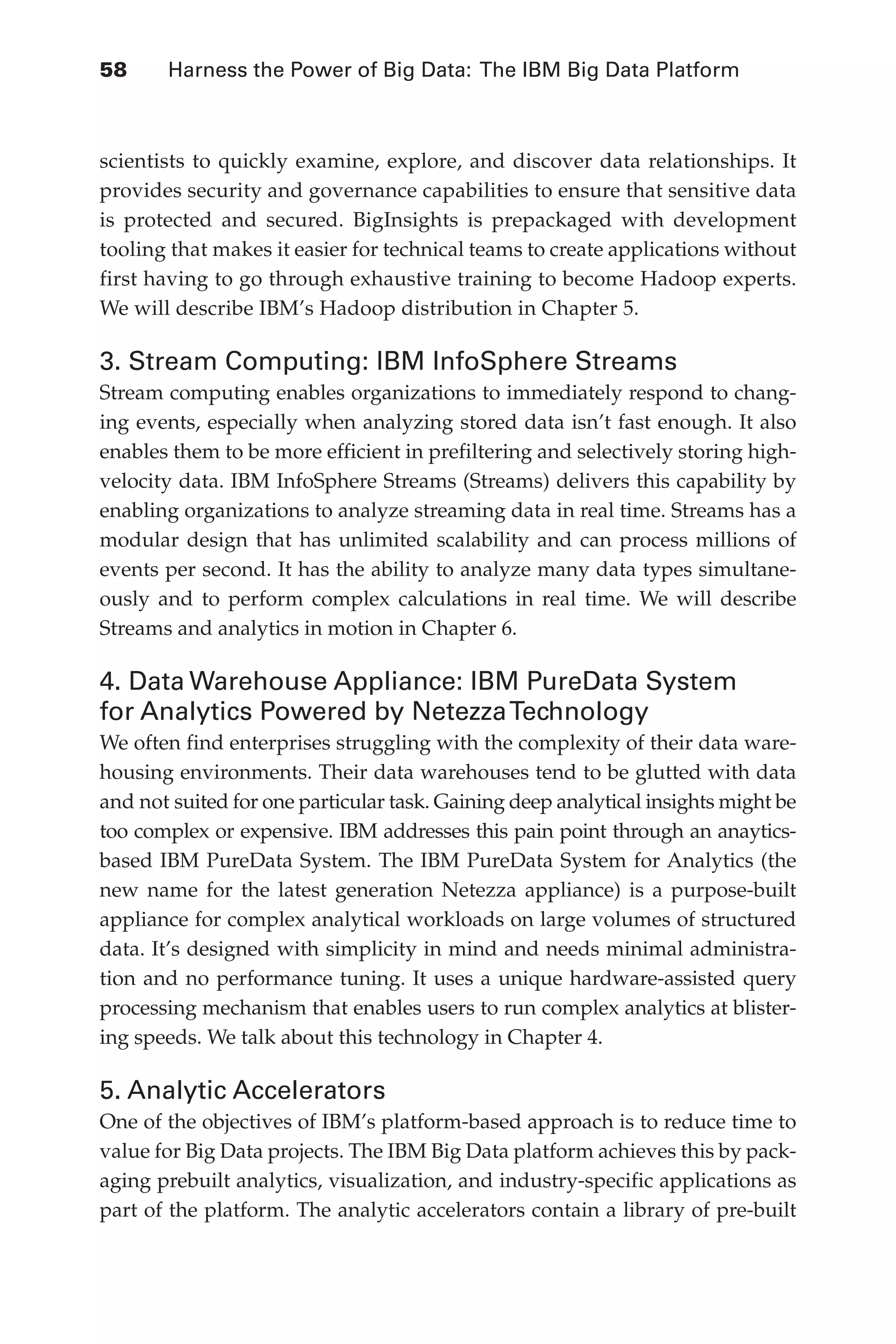 Flash 6X9 / Harness the Power of Big Data:The IBM Big Data Platform / Zikopoulos / 817-5
58 	 Harness the Power of Big Data: The IBM Big Data Platform
scientists to quickly examine, explore, and discover data relationships. It
provides security and governance capabilities to ensure that sensitive data
is protected and secured. BigInsights is prepackaged with development
tooling that makes it easier for technical teams to create applications without
first having to go through exhaustive training to become Hadoop experts.
We will describe IBM’s Hadoop distribution in Chapter 5.
3. Stream Computing: IBM InfoSphere Streams
Stream computing enables organizations to immediately respond to chang-
ing events, especially when analyzing stored data isn’t fast enough. It also
enables them to be more efficient in prefiltering and selectively storing high-
velocity data. IBM InfoSphere Streams (Streams) delivers this capability by
enabling organizations to analyze streaming data in real time. Streams has a
modular design that has unlimited scalability and can process millions of
events per second. It has the ability to analyze many data types simultane-
ously and to perform complex calculations in real time. We will describe
Streams and analytics in motion in Chapter 6.
4. Data Warehouse Appliance: IBM PureData System
for Analytics Powered by NetezzaTechnology
We often find enterprises struggling with the complexity of their data ware-
housing environments. Their data warehouses tend to be glutted with data
and not suited for one particular task. Gaining deep analytical insights might be
too complex or expensive. IBM addresses this pain point through an anaytics-
based IBM PureData System. The IBM PureData System for Analytics (the
new name for the latest generation Netezza appliance) is a purpose-built
appliance for complex analytical workloads on large volumes of structured
data. It’s designed with simplicity in mind and needs minimal administra-
tion and no performance tuning. It uses a unique hardware-assisted query
processing mechanism that enables users to run complex analytics at blister-
ing speeds. We talk about this technology in Chapter 4.
5. Analytic Accelerators
One of the objectives of IBM’s platform-based approach is to reduce time to
value for Big Data projects. The IBM Big Data platform achieves this by pack-
aging prebuilt analytics, visualization, and industry-specific applications as
part of the platform. The analytic accelerators contain a library of pre-built
03-ch03.indd 58 03/10/12 7:00 PM
 