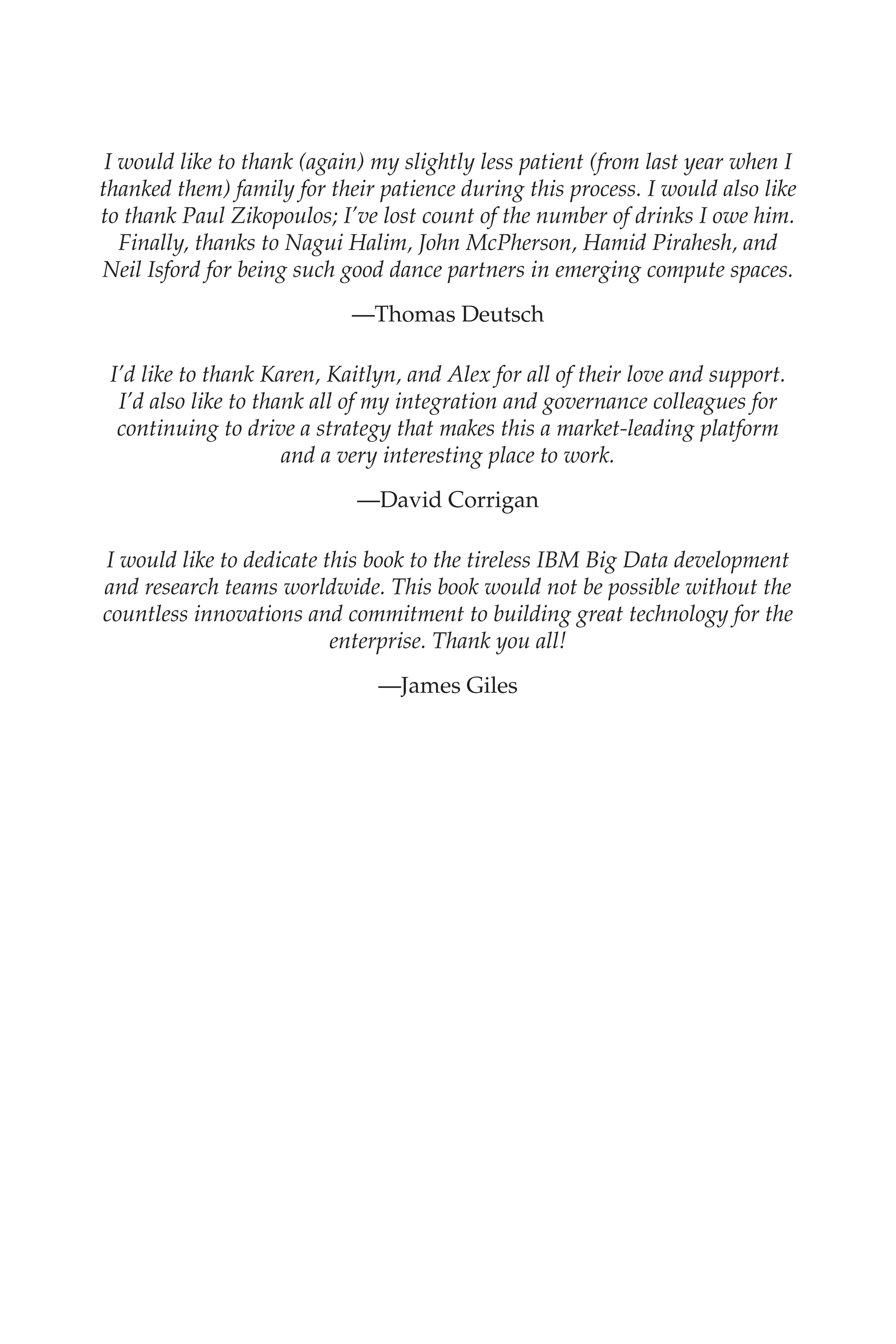 Flash 6X9 / Harness the Power of Big Data:The IBM Big Data Platform / Zikopoulos / 817-5
I would like to thank (again) my slightly less patient (from last year when I
thanked them) family for their patience during this process. I would also like
to thank Paul Zikopoulos; I’ve lost count of the number of drinks I owe him.
Finally, thanks to Nagui Halim, John McPherson, Hamid Pirahesh, and
Neil Isford for being such good dance partners in emerging compute spaces.
—Thomas Deutsch
I’d like to thank Karen, Kaitlyn, and Alex for all of their love and support.
I’d also like to thank all of my integration and governance colleagues for
continuing to drive a strategy that makes this a market-leading platform
and a very interesting place to work.
—David Corrigan
I would like to dedicate this book to the tireless IBM Big Data development
and research teams worldwide. This book would not be possible without the
countless innovations and commitment to building great technology for the
enterprise. Thank you all!
—James Giles
00-FM.indd 8 04/10/12 12:19 PM
 