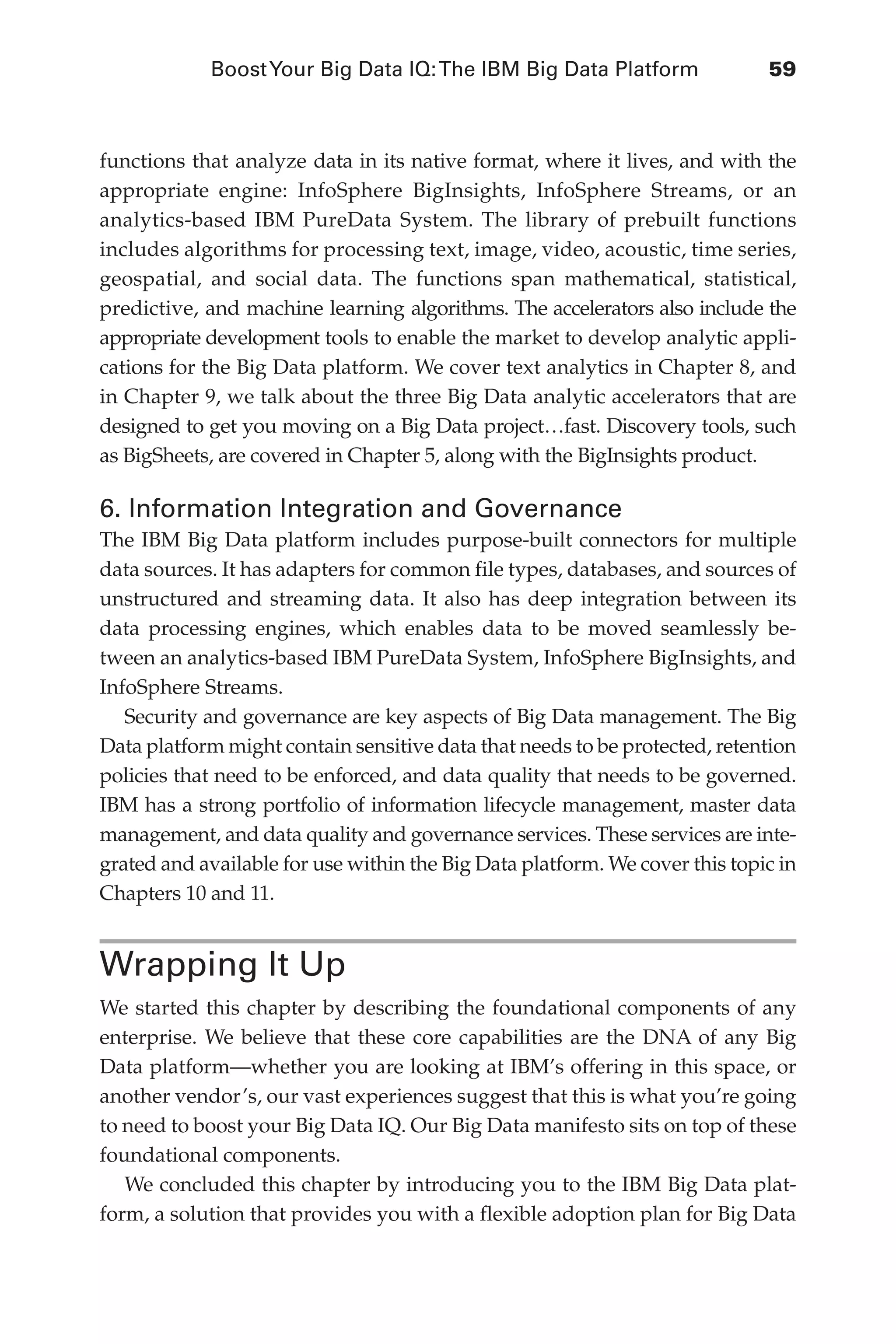 BoostYour Big Data IQ:The IBM Big Data Platform	 59
Flash 6X9 / Harness the Power of Big Data:The IBM Big Data Platform / Zikopoulos / 817-5
functions that analyze data in its native format, where it lives, and with the
appropriate engine: InfoSphere BigInsights, InfoSphere Streams, or an
analytics-based IBM PureData System. The library of prebuilt functions
includes algorithms for processing text, image, video, acoustic, time series,
geospatial, and social data. The functions span mathematical, statistical,
predictive, and machine learning algorithms. The accelerators also include the
appropriate development tools to enable the market to develop analytic appli-
cations for the Big Data platform. We cover text analytics in Chapter 8, and
in Chapter 9, we talk about the three Big Data analytic accelerators that are
designed to get you moving on a Big Data project…fast. Discovery tools, such
as BigSheets, are covered in Chapter 5, along with the BigInsights product.
6. Information Integration and Governance
The IBM Big Data platform includes purpose-built connectors for multiple
data sources. It has adapters for common file types, databases, and sources of
unstructured and streaming data. It also has deep integration between its
data processing engines, which enables data to be moved seamlessly be-
tween an analytics-based IBM PureData System, InfoSphere BigInsights, and
InfoSphere Streams.
Security and governance are key aspects of Big Data management. The Big
Data platform might contain sensitive data that needs to be protected, retention
policies that need to be enforced, and data quality that needs to be governed.
IBM has a strong portfolio of information lifecycle management, master data
management, and data quality and governance services. These services are inte-
grated and available for use within the Big Data platform. We cover this topic in
Chapters 10 and 11.
Wrapping It Up
We started this chapter by describing the foundational components of any
enterprise. We believe that these core capabilities are the DNA of any Big
Data platform—whether you are looking at IBM’s offering in this space, or
another vendor’s, our vast experiences suggest that this is what you’re going
to need to boost your Big Data IQ. Our Big Data manifesto sits on top of these
foundational components.
We concluded this chapter by introducing you to the IBM Big Data plat-
form, a solution that provides you with a flexible adoption plan for Big Data
03-ch03.indd 59 03/10/12 7:00 PM
 