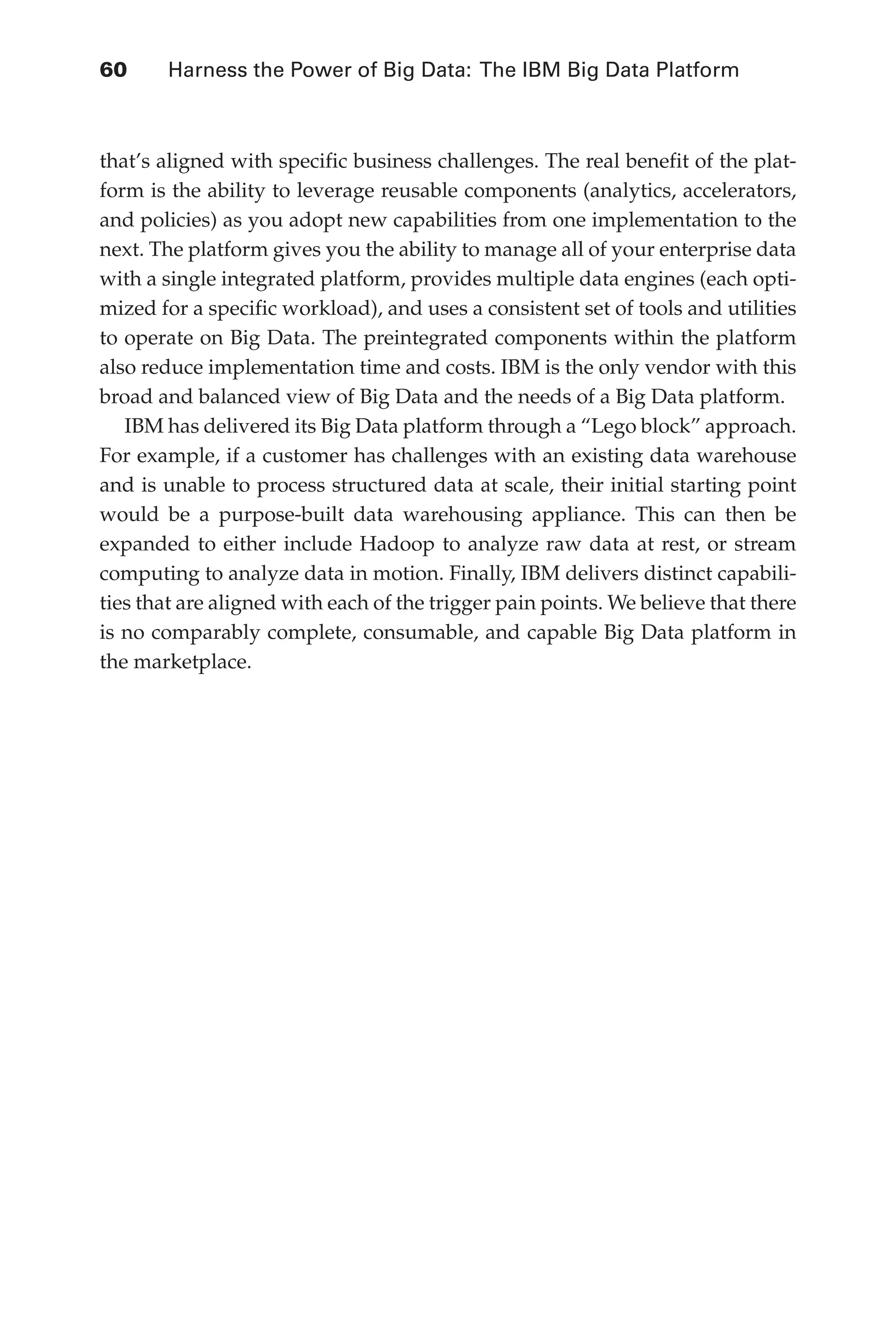 Flash 6X9 / Harness the Power of Big Data:The IBM Big Data Platform / Zikopoulos / 817-5
60 	 Harness the Power of Big Data: The IBM Big Data Platform
that’s aligned with specific business challenges. The real benefit of the plat-
form is the ability to leverage reusable components (analytics, accelerators,
and policies) as you adopt new capabilities from one implementation to the
next. The platform gives you the ability to manage all of your enterprise data
with a single integrated platform, provides multiple data engines (each opti-
mized for a specific workload), and uses a consistent set of tools and utilities
to operate on Big Data. The preintegrated components within the platform
also reduce implementation time and costs. IBM is the only vendor with this
broad and balanced view of Big Data and the needs of a Big Data platform.
IBM has delivered its Big Data platform through a “Lego block” approach.
For example, if a customer has challenges with an existing data warehouse
and is unable to process structured data at scale, their initial starting point
would be a purpose-built data warehousing appliance. This can then be
expanded to either include Hadoop to analyze raw data at rest, or stream
computing to analyze data in motion. Finally, IBM delivers distinct capabili-
ties that are aligned with each of the trigger pain points. We believe that there
is no comparably complete, consumable, and capable Big Data platform in
the marketplace.
03-ch03.indd 60 03/10/12 7:00 PM
 