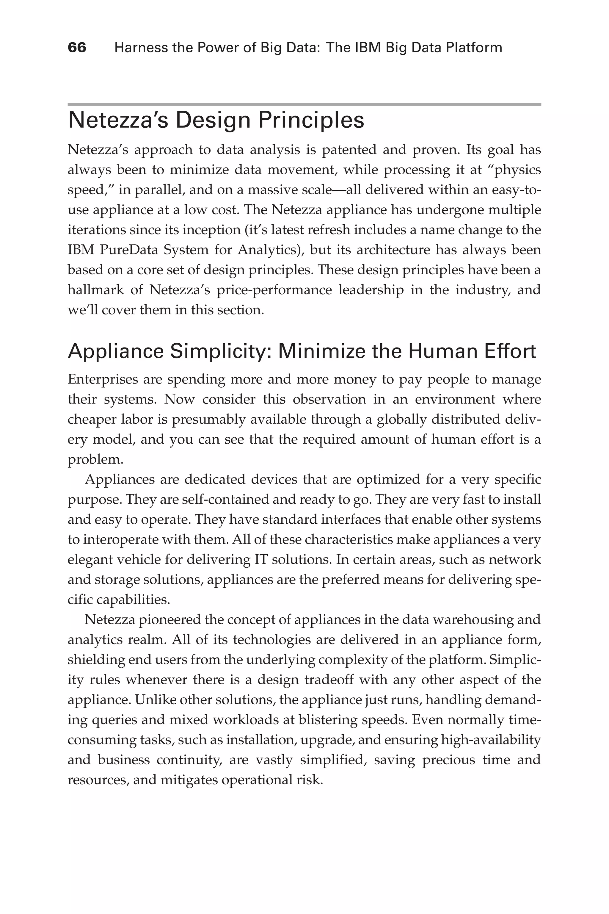 66 	 Harness the Power of Big Data: The IBM Big Data Platform
Flash 6X9 / Harness the Power of Big Data:The IBM Big Data Platform / Zikopoulos / 817-5
Netezza’s Design Principles
Netezza’s approach to data analysis is patented and proven. Its goal has
always been to minimize data movement, while processing it at “physics
speed,” in parallel, and on a massive scale—all delivered within an easy-to-
use appliance at a low cost. The Netezza appliance has undergone multiple
iterations since its inception (it’s latest refresh includes a name change to the
IBM PureData System for Analytics), but its architecture has always been
based on a core set of design principles. These design principles have been a
hallmark of Netezza’s price-performance leadership in the industry, and
we’ll cover them in this section.
Appliance Simplicity: Minimize the Human Effort
Enterprises are spending more and more money to pay people to manage
their systems. Now consider this observation in an environment where
cheaper labor is presumably available through a globally distributed deliv-
ery model, and you can see that the required amount of human effort is a
problem.
Appliances are dedicated devices that are optimized for a very specific
purpose. They are self-contained and ready to go. They are very fast to install
and easy to operate. They have standard interfaces that enable other systems
to interoperate with them. All of these characteristics make appliances a very
elegant vehicle for delivering IT solutions. In certain areas, such as network
and storage solutions, appliances are the preferred means for delivering spe-
cific capabilities.
Netezza pioneered the concept of appliances in the data warehousing and
analytics realm. All of its technologies are delivered in an appliance form,
shielding end users from the underlying complexity of the platform. Simplic-
ity rules whenever there is a design tradeoff with any other aspect of the
appliance. Unlike other solutions, the appliance just runs, handling demand-
ing queries and mixed workloads at blistering speeds. Even normally time-
consuming tasks, such as installation, upgrade, and ensuring high-availability
and business continuity, are vastly simplified, saving precious time and
resources, and mitigates operational risk.
04-ch04.indd 66 03/10/12 7:01 PM
 