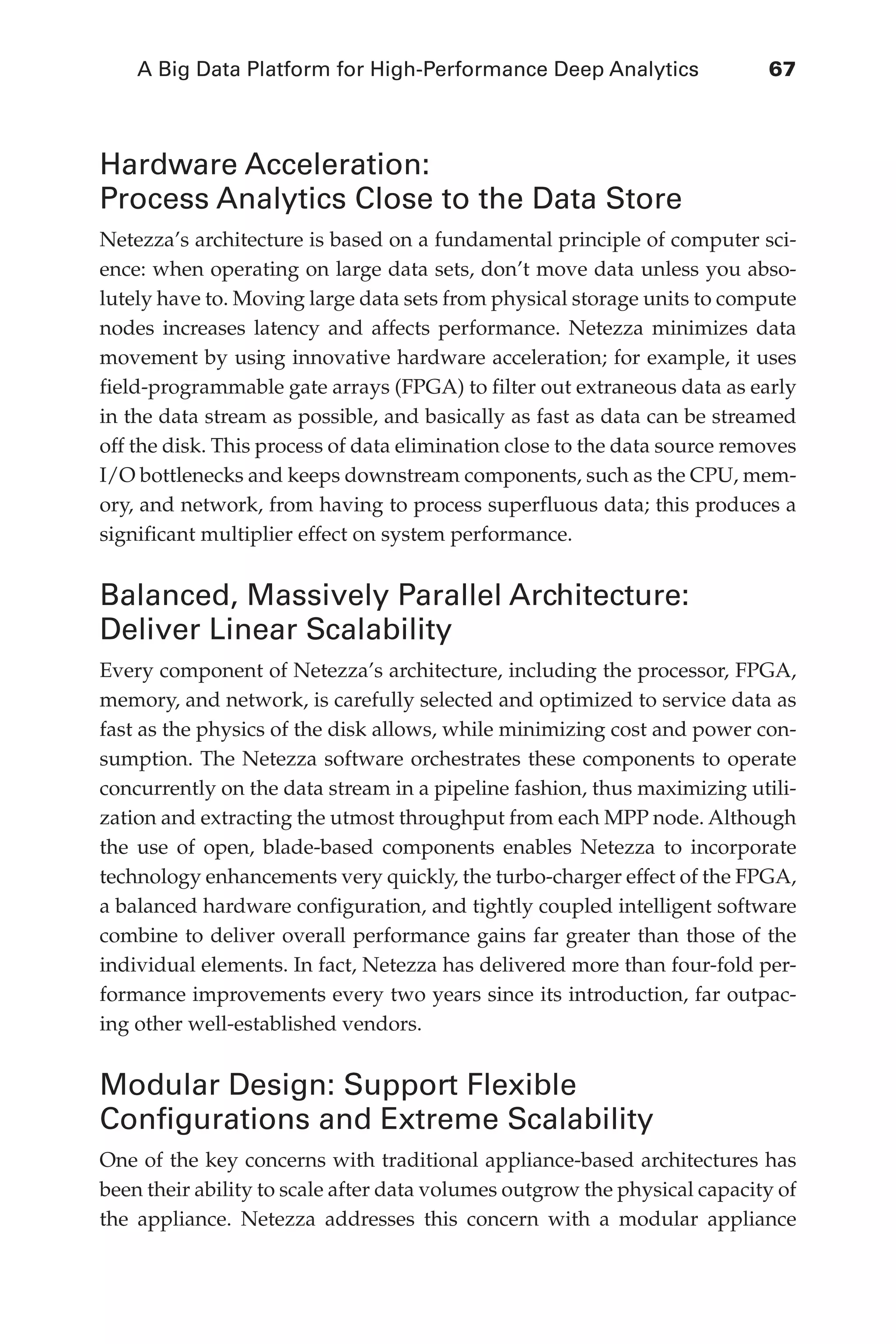 A Big Data Platform for High-Performance Deep Analytics	 67
Flash 6X9 / Harness the Power of Big Data:The IBM Big Data Platform / Zikopoulos / 817-5
Hardware Acceleration:
Process Analytics Close to the Data Store
Netezza’s architecture is based on a fundamental principle of computer sci-
ence: when operating on large data sets, don’t move data unless you abso-
lutely have to. Moving large data sets from physical storage units to compute
nodes increases latency and affects performance. Netezza minimizes data
movement by using innovative hardware acceleration; for example, it uses
field-programmable gate arrays (FPGA) to filter out extraneous data as early
in the data stream as possible, and basically as fast as data can be streamed
off the disk. This process of data elimination close to the data source removes
I/O bottlenecks and keeps downstream components, such as the CPU, mem-
ory, and network, from having to process superfluous data; this produces a
significant multiplier effect on system performance.
Balanced, Massively Parallel Architecture:
Deliver Linear Scalability
Every component of Netezza’s architecture, including the processor, FPGA,
memory, and network, is carefully selected and optimized to service data as
fast as the physics of the disk allows, while minimizing cost and power con-
sumption. The Netezza software orchestrates these components to operate
concurrently on the data stream in a pipeline fashion, thus maximizing utili-
zation and extracting the utmost throughput from each MPP node. Although
the use of open, blade-based components enables Netezza to incorporate
technology enhancements very quickly, the turbo-charger effect of the FPGA,
a balanced hardware configuration, and tightly coupled intelligent software
combine to deliver overall performance gains far greater than those of the
individual elements. In fact, Netezza has delivered more than four-fold per-
formance improvements every two years since its introduction, far outpac-
ing other well-established vendors.
Modular Design: Support Flexible
Configurations and Extreme Scalability
One of the key concerns with traditional appliance-based architectures has
been their ability to scale after data volumes outgrow the physical capacity of
the appliance. Netezza addresses this concern with a modular appliance
04-ch04.indd 67 03/10/12 7:01 PM
 