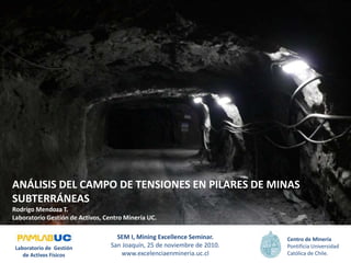 ANÁLISIS DEL CAMPO DE TENSIONES EN PILARES DE MINAS
SUBTERRÁNEAS
Rodrigo Mendoza T.
Laboratorio Gestión de Activos, Centro Minería UC.
SEM I, Mining Excellence Seminar.
San Joaquín, 25 de noviembre de 2010.
www.excelenciaenmineria.uc.cl
Centro de Minería
Pontificia Universidad
Católica de Chile.
Laboratorio de Gestión
de Activos Físicos
 