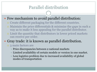 Parallel distribution

 Few mechanism to avoid parallel distribution:
   Create different packaging for the different countries.
   Maintain the price differentials & minimize the gaps in such a
    way as to make it less appealing for the parallel distributor.
   Limit the quantity that distributors in lower priced markets
    can receive per order.
 Gray trade: it is known as parallel distribution.
   3 main factors are
     Price discrepancies between 2 national markets
     Limited availability of certain models or version in one market.
     Less logistics problem due to increased availability of global
      modes of transportation
 