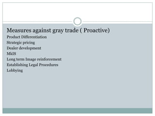 Measures against gray trade ( Proactive)
Product Differentiation
Strategic pricing
Dealer development
MkIS
Long term Image reinforcement
Establishing Legal Procedures
Lobbying
 