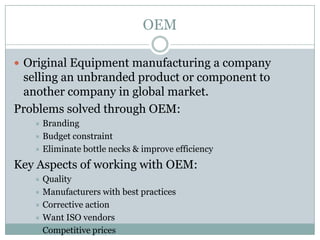 OEM

 Original Equipment manufacturing a company
 selling an unbranded product or component to
 another company in global market.
Problems solved through OEM:
    Branding
    Budget constraint
    Eliminate bottle necks & improve efficiency

Key Aspects of working with OEM:
    Quality
    Manufacturers with best practices
    Corrective action
    Want ISO vendors
    Competitive prices
 