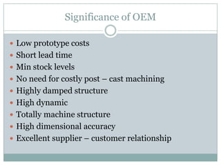Significance of OEM

 Low prototype costs
 Short lead time
 Min stock levels
 No need for costly post – cast machining
 Highly damped structure
 High dynamic
 Totally machine structure
 High dimensional accuracy
 Excellent supplier – customer relationship
 