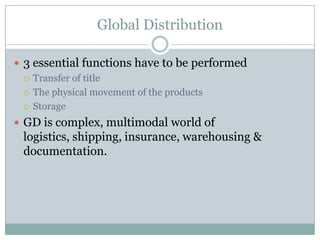 Global Distribution

 3 essential functions have to be performed
   Transfer of title

   The physical movement of the products

   Storage

 GD is complex, multimodal world of
 logistics, shipping, insurance, warehousing &
 documentation.
 