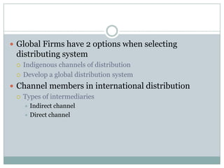  Global Firms have 2 options when selecting
 distributing system
    Indigenous channels of distribution
    Develop a global distribution system
 Channel members in international distribution
   Types of intermediaries
      Indirect channel
      Direct channel
 