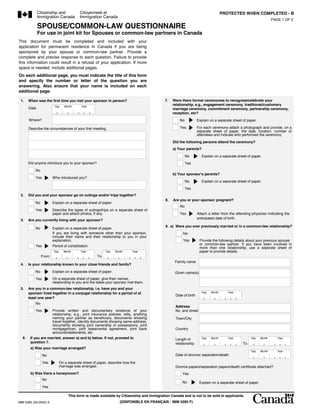 Citizenship and
              Immigration Canada
                                          Citoyennet et
                                          Immigration Canada
                                                                           /                                                               PROTECTED WHEN COMPLETED - B
                                                                                                                                                                          PAGE 1 OF 2

              SPOUSE/COMMON-LAW QUESTIONNAIRE
              For use in joint kit for Spouses or common-law partners in Canada
This document must be completed and included with your
application for permanent residence in Canada if you are being
sponsored by your spouse or common-law partner. Provide a
complete and precise response to each question. Failure to provide
this information could result in a refusal of your application. If more
space is needed, include additional pages.
On each additional page, you must indicate the title of this form
and specify the number or letter of the question you are
answering. Also ensure that your name is included on each
additional page.                                                                                7.                                                     /                          .
                        1.                                                                                          ,          /                       ,                  ,
 1.    When was the first time you met your sponsor in person?                             7.   Were there formal ceremonies to recognize/celebrate your
                        Day      Month     Year
                                                                                                relationship, e.g., engagement ceremony, traditional/customary
       Date                                                                                     marriage ceremony, commitment ceremony, partnership ceremony,
                                                                                                reception, etc?
                                                                                                                                             ,
       Where?                                                                                        No             Explain on a separate sheet of paper.

       Describe the circumstances of your first meeting.                                             Yes            For each ceremony attach a photograph and provide, on a
                                                                                                                    separate sheet of paper, the date, location, number of
                                                                                                                    attendees and indicate who performed the ceremony.
                                                                                                Did the following persons attend the ceremony?
                                                                                                a) Your parents? a)
                                                                                                          No             Explain on a separate sheet of paper.                ,
       Did anyone introduce you to your sponsor?                                                          Yes
           No
                                                                                                b) Your sponsor's parents?                 b)
           Yes         Who introduced you?
                                                                                                          No             Explain on a separate sheet of paper.                ,
                                                                                                          Yes
       2. ͓Ƿ?һ[
 2.    Did you and your sponsor go on outings and/or trips together?                            8.
                                                                                           8.   Are you or your sponsor pregnant?
           No          Explain on a separate sheet of paper.
                                                                                                     No
           Yes         Describe the types of outings/trips on a separate sheet of                                                                       ,
                       paper and attach photos, if any.                                              Yes            Attach a letter from the attending physician indicating the
        3.                                                                                                          anticipated date of birth.
 3.    Are you currently living with your sponsor?
                                                                    ,          ,                9.a)
                                                                                           9. a) Were you ever previously married or in a common-law relationship?
           No          Explain on a separate sheet of paper.
                       If you are living with someone other than your sponsor,                           No             ,                         ;                               ,
                       include their name and their relationship to you in your
                       explanation.                                                                      Yes            Provide the following details about your previous spouse
           Yes         Period of cohabitation.                                                                          or common-law partner. If you have been involved in
                                                                                                                        more than one relationship, use a seperate sheet of
                        Day     Month      Year            Day   Month    Year                                          paper to provide details.
                From                                  To         present
      4.                                                                                         Family name
 4.    Is your relationship known to your close friends and family?
           No          Explain on a separate sheet of paper.                                     Given name(s)
                                                                               ,
           Yes         On a separate sheet of paper, give their names,
                       relationship to you and the dates your sponsor met them.
  5.                                              .
 5.    Are you in a common-law relationship, i.e. have you and your
       sponsor lived together in a conjugal relationship for a period of at                                              Day       Month        Year
                                                                                                 Date of birth
       least one year? شyes,ҪPCļ,f
           No
                         ҊQ12                                                                    Address
           Yes       Provide written and documentary evidence of your                            No. and street
                     relationship, e.g., joint insurance policies, wills, anything
                     naming your partner as beneficiary, documents showing                       Town/City
                     travel together, identity documents showing same address,
                     documents showing joint ownership of possessions, joint
                     mortgage/loan, joint lease/rental agreement, joint bank                     Country
                     accounts/statements, etc.
  6.              ,            a) b),                           7
  6.    If you are married, answer a) and b) below. If not, proceed to                           Length of               Day       Month        Year        Day   Month       Year
        question 7.                                                                              relationship                                          To
        a) Was your marriage arranged? a)
                                                                                                                                                            Day   Month       Year
                 No                                                                              Date of divorce/ separation/death

                 Yes          On a separate sheet of paper, describe how the
                                                                                                     /          /
                              marriage was arranged.            ,                                Divorce papers/separation papers/death certificate attached?                         /   /
        b) Was there a honeymoon?          b)                                                         Yes
                 No
                                                                                                      No                Explain on a separate sheet of paper.             ,
                 Yes

                                   This form is made available by Citizenship and Immigration Canada and is not to be sold to applicants.
IMM 5285 (03-2005) E                                                (DISPONIBLE EN FRAN?AIS - IMM 5285 F)
 