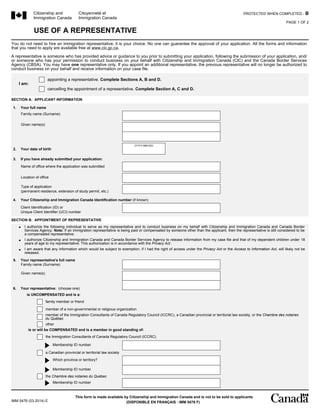 Citizenship and
Immigration Canada
Citoyenneté et
Immigration Canada
IMM 5476 (03-2014) E
PROTECTED WHEN COMPLETED - B
USE OF A REPRESENTATIVE
(DISPONIBLE EN FRANÇAIS - IMM 5476 F)
This form is made available by Citizenship and Immigration Canada and is not to be sold to applicants
PAGE 1 OF 2
You do not need to hire an immigration representative, it is your choice. No one can guarantee the approval of your application. All the forms and information
that you need to apply are available free at www.cic.gc.ca.
A representative is someone who has provided advice or guidance to you prior to submitting your application, following the submission of your application, and/
or someone who has your permission to conduct business on your behalf with Citizenship and Immigration Canada (CIC) and the Canada Border Services
Agency (CBSA). You may have one representative only. If you appoint an additional representative, the previous representative will no longer be authorized to
conduct business on your behalf and receive information on your case file.
I am:
appointing a representative. Complete Sections A, B and D.
cancelling the appointment of a representative. Complete Section A, C and D.
SECTION A: APPLICANT INFORMATION
Family name (Surname)
1. Your full name
Given name(s)
2. Your date of birth
3. If you have already submitted your application:
Name of office where the application was submitted
Location of office
Type of application
(permanent residence, extension of study permit, etc.)
(YYYY-MM-DD)
4. Your Citizenship and Immigration Canada Identification number (if known)
Client Identification (ID) or
Unique Client Identifier (UCI) number
SECTION B: APPOINTMENT OF REPRESENTATIVE
Family name (Surname)
Given name(s)
I authorize the following individual to serve as my representative and to conduct business on my behalf with Citizenship and Immigration Canada and Canada Border
Services Agency. Note: If an immigration representative is being paid or compensated by someone other than the applicant, then the representative is still considered to be
a compensated representative.
I authorize Citizenship and Immigration Canada and Canada Border Services Agency to release information from my case file and that of my dependent children under 18
years of age to my representative. This authorization is in accordance with the Privacy Act .
I am aware that any information which would be subject to exemption, if I had the right of access under the Privacy Act or the Access to Information Act, will likely not be
released.
•
•
•
5. Your representative's full name
6. Your representative: (choose one)
is UNCOMPENSATED and is a:
family member or friend
member of a non-governmental or religious organization
member of the Immigration Consultants of Canada Regulatory Council (ICCRC), a Canadian provincial or territorial law society, or the Chambre des notaires
du Québec
other
is or will be COMPENSATED and is a member in good standing of:
the Chambre des notaires du Québec
a Canadian provincial or territorial law society
the Immigration Consultants of Canada Regulatory Council (ICCRC)
Membership ID number
Which province or territory?
Membership ID number
Membership ID number
 