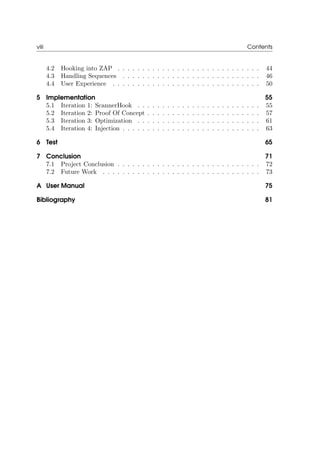 viii Contents
4.2 Hooking into ZAP . . . . . . . . . . . . . . . . . . . . . . . . . . . . . 44
4.3 Handling Sequences . . . . . . . . . . . . . . . . . . . . . . . . . . . . 46
4.4 User Experience . . . . . . . . . . . . . . . . . . . . . . . . . . . . . . 50
5 Implementation 55
5.1 Iteration 1: ScannerHook . . . . . . . . . . . . . . . . . . . . . . . . . 55
5.2 Iteration 2: Proof Of Concept . . . . . . . . . . . . . . . . . . . . . . . 57
5.3 Iteration 3: Optimization . . . . . . . . . . . . . . . . . . . . . . . . . 61
5.4 Iteration 4: Injection . . . . . . . . . . . . . . . . . . . . . . . . . . . . 63
6 Test 65
7 Conclusion 71
7.1 Project Conclusion . . . . . . . . . . . . . . . . . . . . . . . . . . . . . 72
7.2 Future Work . . . . . . . . . . . . . . . . . . . . . . . . . . . . . . . . 73
A User Manual 75
Bibliography 81
 