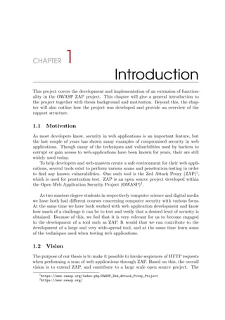 CHAPTER 1
Introduction
This project covers the development and implementation of an extension of function-
ality in the OWASP ZAP project. This chapter will give a general introduction to
the project together with thesis background and motivation. Beyond this, the chap-
ter will also outline how the project was developed and provide an overview of the
rapport structure.
1.1 Motivation
As most developers know, security in web applications is an important feature, but
the last couple of years has shown many examples of compromised security in web
applications. Though many of the techniques and vulnarbilities used by hackers to
corrupt or gain access to web-applications have been known for years, their are still
widely used today.
To help developers and web-masters create a safe environment for their web appli-
cations, several tools exist to perform various scans and penetration-testing in order
to ﬁnd any known vulnerabilities. One such tool is the Zed Attack Proxy (ZAP)1
,
which is used for penetration test. ZAP is an open source project developed within
the Open Web Application Security Project (OWASP)2
.
As two masters degree students in respectively computer science and digital media
we have both had diﬀerent courses concerning computer security with various focus.
At the same time we have both worked with web application development and know
how much of a challenge it can be to test and verify that a desired level of security is
obtained. Because of this, we feel that it is very relevant for us to become engaged
in the development of a tool such as ZAP. It would that we can contribute to the
development of a large and very wide-spread tool, and at the same time learn some
of the techniques used when testing web applications.
1.2 Vision
The purpose of our thesis is to make it possible to invoke sequences of HTTP requests
when performing a scan of web applications through ZAP. Based on this, the overall
vision is to extend ZAP, and contribute to a large scale open source project. The
1https://www.owasp.org/index.php/OWASP_Zed_Attack_Proxy_Project
2https://www.owasp.org/
 