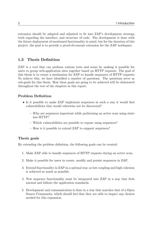 2 1 Introduction
extension should be adapted and adjusted to ﬁt into ZAP’s development strategy,
both regarding the interface, and structure of code. The development is done with
the future deployment of mentioned functionality in mind, but for the duration of this
project, the goal is to provide a proof-of-concept extension for the ZAP workspace.
1.3 Thesis Deﬁnition
ZAP is a tool that can perform various tests and scans by making it possible for
users to group web-application sites together based on HTTP requests. The goal of
this thesis is to create a mechanism for ZAP to handle sequences of HTTP requests.
To achieve this, we have identiﬁed a number of questions. The questions serve as
sub-goals for this thesis. How these goals are going to be achieved will be elaborated
throughout the rest of the chapters in this report.
Problem Deﬁnition
• Is it possible to make ZAP implement sequences in such a way it would ﬁnd
vulnerabilities that would otherwise not be discovered?
– Why are sequences important while performing an active scan using state-
less HTTP?
– Which vulnerabilities are possible to expose using sequences?
– How is it possible to extend ZAP to support sequences?
Thesis goals
By extending the problem deﬁnition, the following goals can be created:
1. Make ZAP able to handle sequences of HTTP requests during an active scan.
2. Make it possible for users to create, modify and persist sequences in ZAP.
3. Extend functionality in ZAP in a optimal way, so low coupling and high cohesion
is achieved as much as possible.
4. New sequence functionality must be integrated into ZAP in a way that feels
natural and follows the application standards.
5. Development and communication is done in a way that matches that of a Open
Source Community, which should feel that they are able to impact any choices
needed for this expansion.
 