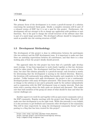 1.4 Scope 3
1.4 Scope
The primary focus of the development is to create a proof-of-concept of a solution
concerning the mentioned thesis goals. Ideally a complete extension will be part of
a released version of ZAP, but it is not a goal for this project. Furthermore, the
development will not attempt to ﬁx or change any application wide problems or mal-
functions. Nor is the goal to change the overall structure of the software since this
is part of a much larger procedure. The developed software should be integrated as
much as possible into the existing structure of ZAP.
1.5 Development Methodology
The development of this project is done in collaboration between the participants
(the two authors) and the ZAP development team. It is important to make sure that
there are matching expectations between all contributors, and that there is a clear
working plan of how the project ideally should proceed.
The approach taken for this project has been that of a partially agile develop-
ment strategy. It has been important to work closely together so that key decisions
would be taken jointly. The development itself has been split in to a series of itera-
tions, but since this solution primarily is a proof-of-concept, each iteration is mostly
for determining that the development is moving in the desired direction. However,
the iterations will continuously keep adding functionality and complexity to the ﬁnal
product. Unlike business style agile development, the project is not a continuously
developed product with many developers associated. This means that any correction
or change to the solution is rare and is primarily made by the authors independently
and in cooperation with the ZAP development team at regular intervals. Each day
starts with a meeting where the daily goals are declared and discussed. This makes
sure that both members of the group are aware of what should be done and what the
current challenges are.
Another aspect is to work for and together with an open source community such as
the ZAP community. Regular meetings with the project lead, Simon Bennetts3
, will
make sure that development is on the right track. While this naturally is very helpful,
it is also necessary to get feedback and comments other developers in the community.
This will be done respectively by using the development community forum4
and by
posting to a blog that has been created for this project5
.
3https://www.owasp.org/index.php/User:Simon_Bennetts
4https://groups.google.com/forum/#!forum/zaproxy-develop
5http://zapmultistep.wordpress.com/
 