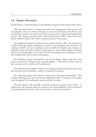 4 1 Introduction
1.6 Report Structure
In this section, a brief description of the following chapters of this report will be given.
After this introduction, a chapter describing the background of this project will
be presented. This is to further elaborate on some of the elements described in this
introduction, and give an overview of which concepts will be explored throughout this
project. The chapter concludes with a brief introduction to ZAP, which is the Open
Source software project that will be expanded upon in this project.
The background chapter is followed by an analysis chapter. Here, the architecture
of ZAP will be presented, including an overview of the graphical user interface, the
codebase of ZAP, and how scripting is used in ZAP. The chapter also includes an
analysis of what the target audience of this project is. The analysis chapter concludes
with a set of requirements to the code that will be produced, and a description of the
test strategy that will be used in this project.
The following chapter will describe some of the design choices that have been
made, based on the ﬁndings of the analysis chapter. A description of how some of
the core parts of the solution will be presented.
The implementation chapter will focus on giving in-depth descriptions of how spe-
ciﬁc elements were developed to achieve the goal of the project.
The following chapter will describe testing of the developed functionality. This
includes following up on the test strategy described earlier. A selection of examples
used throughout the development process will also be given.
The ﬁnal chapter will conclude on all the previous processes of the project. A
follow-up on the questions that were posed in the Thesis deﬁnition will be presented.
A brief description of future work on this project will also be presented.
 