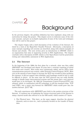 CHAPTER 2
Background
In the previous chapter, the problem deﬁnition has been explained, along with our
motivation for doing this project. This chapter serves to elaborate some of the rele-
vant concepts, and give an in-depth explanation of some of the tools and techniques
that will be used in this project.
The chapter begins with a brief description of the evolution of the Internet, fol-
lowed by a look at the HyperText Transfer Protocol. Afterwards, a description of
some concepts regarding web security are described, along with related examples of
threats and attacks. The next section gives an introduction to OWASP, which is
an organization that aims at improving security in Web Applications. The chapter
concludes with a description of ZAP, which is a free Open-Source tool for penetration
testing and vulnerability assessment in Web Applications.
2.1 The Internet
In the beginning of the 1960s the ﬁrst plans for a network, what was then called
ARPANET was developed and almost 10 years later a network consisting of initial
four nodes were created. More nodes were continuously added, and by 1970 a basic
communications protocol was created, called Network Control Program (NCP). How-
ever as the amount of users began to increase the NCP was revealed to have problems.
For instance, it did not support data reliability and if packages would be lost it could
be diﬃcult to detect. At the same time the NCP protocol was not really ﬂexible
enough to handle larger interconnected systems and this meant that a new protocol
would have to be developed. By 1983 the Transmission Control Protocol(TCP) was
released, which, in combination with IP technology, is still the standard today. TCP
(and UDP), was a major step forward for ARPANET which would grow into the
modern Internet. [LCC+
09]
The early experiences with ARPANET gave birth to the modern structure of the
Internet. A common way of explaining the various structural parts of the Internet is
using a layered model also referred to as the OSI model, which consists of 7 layers.
1. The Physical layer. This layer, as the name suggest, describes the physical
elements, such as wires etc., and is primarily focused on the transfer of binary
data.
 