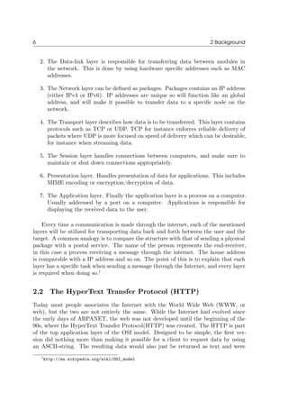 6 2 Background
2. The Data-link layer is responsible for transferring data between modules in
the network. This is done by using hardware speciﬁc addresses such as MAC
addresses.
3. The Network layer can be deﬁned as packages. Packages contains an IP address
(either IPv4 or IPv6). IP addresses are unique so will function like an global
address, and will make it possible to transfer data to a speciﬁc node on the
network.
4. The Transport layer describes how data is to be transferred. This layer contains
protocols such as TCP or UDP. TCP for instance enforces reliable delivery of
packets where UDP is more focused on speed of delivery which can be desirable,
for instance when streaming data.
5. The Session layer handles connections between computers, and make sure to
maintain or shut down connections appropriately.
6. Presentation layer. Handles presentation of data for applications. This includes
MIME encoding or encryption/decryption of data.
7. The Application layer. Finally the application layer is a process on a computer.
Usually addressed by a port on a computer. Applications is responsible for
displaying the received data to the user.
Every time a communication is made through the internet, each of the mentioned
layers will be utilized for transporting data back and forth between the user and the
target. A common analogy is to compare the structure with that of sending a physical
package with a postal service. The name of the person represents the end-receiver,
in this case a process receiving a message through the internet. The house address
is comparable with a IP address and so on. The point of this is to explain that each
layer has a speciﬁc task when sending a message through the Internet, and every layer
is required when doing so.1
2.2 The HyperText Transfer Protocol (HTTP)
Today most people associates the Internet with the World Wide Web (WWW, or
web), but the two are not entirely the same. While the Internet had evolved since
the early days of ARPANET, the web was not developed until the beginning of the
90s, where the HyperText Transfer Protocol(HTTP) was created. The HTTP is part
of the top application layer of the OSI model. Designed to be simple, the ﬁrst ver-
sion did nothing more than making it possible for a client to request data by using
an ASCII-string. The resulting data would also just be returned as text and were
1http://en.wikipedia.org/wiki/OSI_model
 