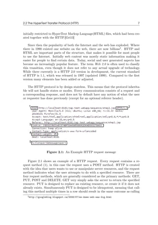 2.2 The HyperText Transfer Protocol (HTTP) 7
initially restricted to HyperText Markup Language(HTML) ﬁles, which had been cre-
ated together with the HTTP.[Gri13]
Since then the popularity of both the Internet and the web has exploded. Where
there in 1990 existed one website on the web, there are now billions2
. HTTP and
HTML are important parts of the structure, that makes it possible for most people
to use the Internet. Initially web content was mostly static information making it
easier for people to ﬁnd certain data. Today, social and user generated aspects has
become an increasingly popular feature. The term Web 2.0 is often used to classify
this transition, even though it does not refer to any actual upgrade of technology.
While there currently is a HTTP 2.0 version in development, the current standard
of HTTP is 1.1, which was released in 1997 (updated 1999). Compared to the ﬁrst
version many elements has been added or adjusted.
The HTTP protocol is by design stateless. This means that the protocol inherita-
ble will not handle states or modes. Every communication consists of a request and
a corresponding response, and does not by default have any notion of what the user
or requester has done previously (except for an optional referrer header).
Figure 2.1: An Example HTTP request message
Figure 2.1 shows an example of a HTTP request. Every request contains a re-
quest method (1), in this case the request uses a POST method. HTTP is created
with the idea that users wants to use or manipulate server resources, and the request
method indicates what the user attempts to do with a speciﬁed resource. There are
four request methods, which are generally considered as the primary methods: GET,
PUT, POST and DELETE. GET very simply asks the server to return the speciﬁed
resource. PUT is designed to replace an existing resource, or create it if it does not
already exists. Simultaneously PUT is designed to be idempotent, meaning that call-
ing this method multiple times in a row should result in the same outcome as calling
2http://googleblog.blogspot.ca/2008/07/we-knew-web-was-big.html
 