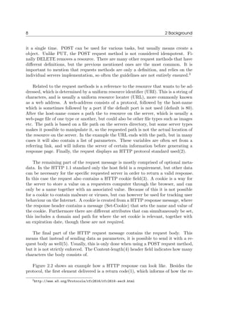 8 2 Background
it a single time. POST can be used for various tasks, but usually means create a
object. Unlike PUT, the POST request method is not considered idempotent. Fi-
nally DELETE removes a resource. There are many other request methods that have
diﬀerent deﬁnitions, but the previous mentioned ones are the most common. It is
important to mention that requests methods are only a deﬁnition, and relies on the
individual servers implementation, so often the guidelines are not entirely ensured.3
Related to the request methods is a reference to the resource that wants to be ad-
dressed, which is determined by a uniform resource identiﬁer (URI). This is a string of
characters, and is usually a uniform resource locater (URL), more commonly known
as a web address. A web-address consists of a protocol, followed by the host-name
which is sometimes followed by a port if the default port is not used (default is 80).
After the host-name comes a path the to resource on the server, which is usually a
web-page ﬁle of one type or another, but could also be other ﬁle types such as images
etc. The path is based on a ﬁle path on the servers directory, but some server types
makes it possible to manipulate it, so the requested path is not the actual location of
the resource on the server. In the example the URL ends with the path, but in many
cases it will also contain a list of parameters. These variables are often set from a
referring link, and will inform the server of certain information before generating a
response page. Finally, the request displays an HTTP protocol standard used(2).
The remaining part of the request message is mostly comprised of optional meta-
data. In the HTTP 1.1 standard only the host ﬁeld is a requirement, but other data
can be necessary for the speciﬁc requested server in order to return a valid response.
In this case the request also contains a HTTP cookie ﬁeld(3). A cookie is a way for
the server to store a value on a requesters computer through the browser, and can
only be a name together with an associated value. Because of this it is not possible
for a cookie to contain malware or viruses, but can however be used for tracking user
behaviour on the Internet. A cookie is created from a HTTP response message, where
the response header contains a message (Set-Cookie) that sets the name and value of
the cookie. Furthermore there are diﬀerent attributes that can simultaneously be set,
this includes a domain and path for where the set cookie is relevant, together with
an expiration date, though these are not required.
The ﬁnal part of the HTTP request message contains the request body. This
means that instead of sending data as parameters, it is possible to send it with a re-
quest body as well(5). Usually, this is only done when using a POST request method,
but it is not strictly enforced. The Content-length(4) header ﬁeld indicates how many
characters the body consists of.
Figure 2.2 shows an example how a HTTP response can look like. Besides the
protocol, the ﬁrst element delivered is a return code(1), which informs of how the re-
3http://www.w3.org/Protocols/rfc2616/rfc2616-sec9.html
 