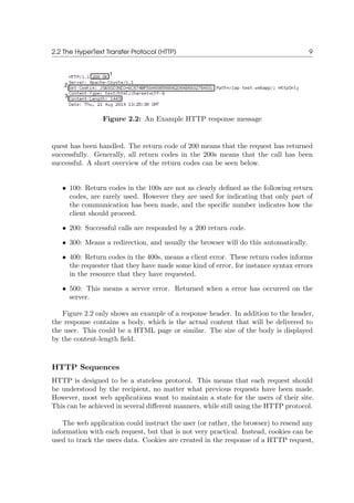 2.2 The HyperText Transfer Protocol (HTTP) 9
Figure 2.2: An Example HTTP response message
quest has been handled. The return code of 200 means that the request has returned
successfully. Generally, all return codes in the 200s means that the call has been
successful. A short overview of the return codes can be seen below.
• 100: Return codes in the 100s are not as clearly deﬁned as the following return
codes, are rarely used. However they are used for indicating that only part of
the communication has been made, and the speciﬁc number indicates how the
client should proceed.
• 200: Successful calls are responded by a 200 return code.
• 300: Means a redirection, and usually the browser will do this automatically.
• 400: Return codes in the 400s, means a client error. These return codes informs
the requester that they have made some kind of error, for instance syntax errors
in the resource that they have requested.
• 500: This means a server error. Returned when a error has occurred on the
server.
Figure 2.2 only shows an example of a response header. In addition to the header,
the response contains a body, which is the actual content that will be delivered to
the user. This could be a HTML page or similar. The size of the body is displayed
by the content-length ﬁeld.
HTTP Sequences
HTTP is designed to be a stateless protocol. This means that each request should
be understood by the recipient, no matter what previous requests have been made.
However, most web applications want to maintain a state for the users of their site.
This can be achieved in several diﬀerent manners, while still using the HTTP protocol.
The web application could instruct the user (or rather, the browser) to resend any
information with each request, but that is not very practical. Instead, cookies can be
used to track the users data. Cookies are created in the response of a HTTP request,
 