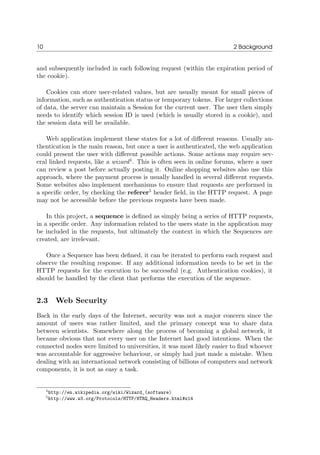 10 2 Background
and subsequently included in each following request (within the expiration period of
the cookie).
Cookies can store user-related values, but are usually meant for small pieces of
information, such as authentication status or temporary tokens. For larger collections
of data, the server can maintain a Session for the current user. The user then simply
needs to identify which session ID is used (which is usually stored in a cookie), and
the session data will be available.
Web application implement these states for a lot of diﬀerent reasons. Usually au-
thentication is the main reason, but once a user is authenticated, the web application
could present the user with diﬀerent possible actions. Some actions may require sev-
eral linked requests, like a wizard4
. This is often seen in online forums, where a user
can review a post before actually posting it. Online shopping websites also use this
approach, where the payment process is usually handled in several diﬀerent requests.
Some websites also implement mechanisms to ensure that requests are performed in
a speciﬁc order, by checking the referer5
header ﬁeld, in the HTTP request. A page
may not be accessible before the previous requests have been made.
In this project, a sequence is deﬁned as simply being a series of HTTP requests,
in a speciﬁc order. Any information related to the users state in the application may
be included in the requests, but ultimately the context in which the Sequences are
created, are irrelevant.
Once a Sequence has been deﬁned, it can be iterated to perform each request and
observe the resulting response. If any additional information needs to be set in the
HTTP requests for the execution to be successful (e.g. Authentication cookies), it
should be handled by the client that performs the execution of the sequence.
2.3 Web Security
Back in the early days of the Internet, security was not a major concern since the
amount of users was rather limited, and the primary concept was to share data
between scientists. Somewhere along the process of becoming a global network, it
became obvious that not every user on the Internet had good intentions. When the
connected nodes were limited to universities, it was most likely easier to ﬁnd whoever
was accountable for aggressive behaviour, or simply had just made a mistake. When
dealing with an international network consisting of billions of computers and network
components, it is not as easy a task.
4http://en.wikipedia.org/wiki/Wizard_(software)
5http://www.w3.org/Protocols/HTTP/HTRQ_Headers.html#z14
 