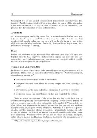 12 2 Background
they expect it to be, and has not been modiﬁed. This concept is also known as data
integrity. Another aspect is integrity of origin, where the source of the information
is also as it is expected to be. Integrity can be ensured by having functionality that
prevents data to be modiﬁed without authentication.
Availability
As the name suggests, availability means that the system is available when users need
it to be. Attacks against availability is often connected to Denial of Service (DoS)
attacks, which usually makes sure that users will not be able to use a given system
while the attack is being conducted. Availability is very diﬃcult to guarantee, since
DoS attacks are tough to identify.
Other
Besides the properties above, there are some additional ones which are often used
together with the CIA properties. Authentication implies that users are who they
claim to be. Non-repudiation makes sure that actions are traceable, and it is possible
to locate who is accountable for any problems.
Threats and vulnerabilities
In this section, some of the threats to be aware of when dealing with security, will be
presented. Threats can be divided into four main categories. Disclosure, deception,
disruption and usurpation8
.
• Disclosure is unauthorized access of information.
• Deception describes cases where the system accepts false data believing it is
valid.
• Disruption is, as the name indicates, a disruption of a service or operation.
• Usurpation means that unauthorized entities gain control of the system.
There are many subcategories of the above, but the four points listed are the
ones that should primarily be addressed when designing a secure system. Threats are
only a problem as long as there is a vulnerability to be exploited. Vulnerabilities are
often deﬁned as a weakness in the security architecture, but can also be a weakness
in organization, or just poor security awareness. Naturally, it is desirable to prevent
attacks, but this might not always be possible. Alternatively, systems can deter
attacks by making it as diﬃcult as possible, and simultaneously make other targets
more interesting. Common network attacks can be broken into several categories.
Active attacks include modiﬁcation, deletion or fabrication of a communication or
8http://en.wikipedia.org/wiki/Threat_(computer)#Threat_model
 