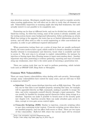 14 2 Background
sion detection systems. Developers usually know that they need to consider security
when creating applications, but will often not be able to verify that all elements are
safe. Vulnerability inspection or scanning might also help ﬁnd weaknesses, but until
actually tested it is not possible to be completely sure.
Pentesting can be done at diﬀerent levels, and can be divided into white-box, and
black-box testing. In white-box testing, some of the system is already available, and
the testing system knows some background information, before performing an attack.
Black box testing is the opposite; the tester has no or limited information about the
system, and will often need to refer to social engineering or other non-technical ap-
proaches, in order to get additional required information9
.
When penetration testing there are a series of steps that are usually performed.
Firstly, the tester needs to have a goal, which could be to breach a database or similar.
Another element is reconnaissance and discovery, locate what is available and how
to access it. The next step is to attempt to exploit vulnerabilities, for instance by
injection or fuzzing input data (Fuzzing means to input semi-random data). Another
important step when pentesting is evidence gathering, reporting and ways of remedi-
ating any weaknesses, since this is the entire point of executing a penetration test.
There are various tools that can be used to perform pentesting, which include
tools such as OWASP ZAP, Burp Suite or Metasploit.
Common Web Vulnerabilities
There are many known vulnerabilities when dealing with web security. Interestingly
enough, many vulnerabilities have existed for many years, and are still easy to ﬁnd
in numerous websites10
.
• Injection: Usually means database injection such as SQL-injections. The prob-
lem can be that data is not handled properly, meaning that data, for example,
will be appended directly on SQL commands, making it possible to escape the
data, and write commands yourself directly through a input parameter. This
can usually be handled by escaping special characters before using strings in a
database. Injection can make it possible to breach most of the security goals
(see chapter 2.3). Injection security ﬂaws can make attackers gain access to
data, corrupt or even gain access control rights.
• Cross-site Scripting (XSS): Similar to injection, cross-site scripting refers
to user data containing script content. Cross-site scripting occurs when data is
not handled properly, and can aﬀect both server or client. There are two types
of this vulnerability: Reﬂected XSS, where the current input will be returned
9http://en.wikipedia.org/wiki/Penetration_test
10https://www.owasp.org/index.php/Top_10_2013-Top_10
 